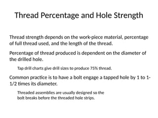 Thread Percentage and Hole Strength
Thread strength depends on the work-piece material, percentage
of full thread used, and the length of the thread.
Percentage of thread produced is dependent on the diameter of
the drilled hole.
Tap drill charts give drill sizes to produce 75% thread.
Common practice is to have a bolt engage a tapped hole by 1 to 1-
1/2 times its diameter.
Threaded assemblies are usually designed so the
bolt breaks before the threaded hole strips.
 