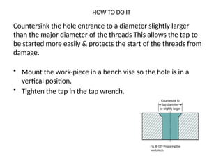 HOW TO DO IT
• Mount the work-piece in a bench vise so the hole is in a
vertical position.
• Tighten the tap in the tap wrench.
Countersink the hole entrance to a diameter slightly larger
than the major diameter of the threads This allows the tap to
be started more easily & protects the start of the threads from
damage.
Fig. B-139 Preparing the
workpiece.
 