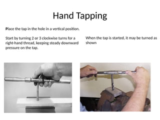 Hand Tapping
Place the tap in the hole in a vertical position.
Start by turning 2 or 3 clockwise turns for a
right-hand thread, keeping steady downward
pressure on the tap.
When the tap is started, it may be turned as
shown
 