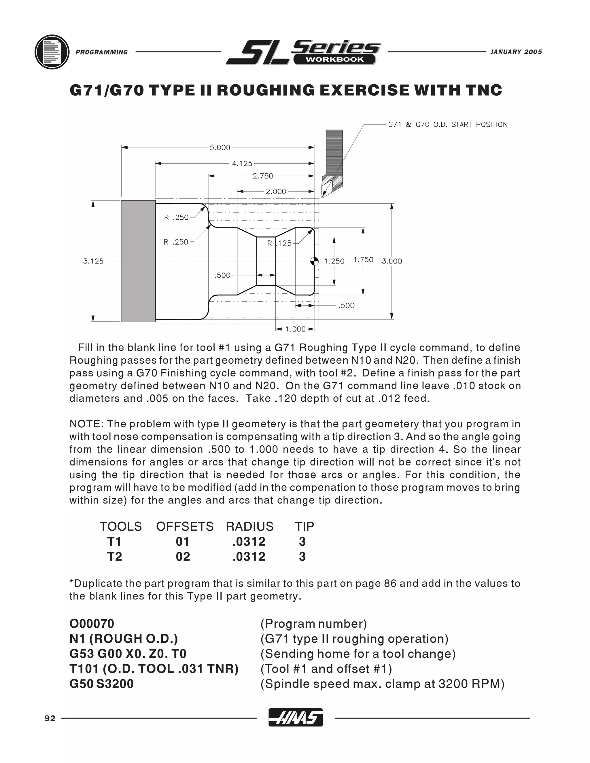PROGRAMMING                                                                         JANUARY 2005




     G71/G70 TYPE II ROUGHING EXERCISE WITH TNC




       Fill in the blank line for tool #1 using a G71 Roughing Type II cycle command, to define
     Roughing passes for the part geometry defined between N10 and N20. Then define a finish
     pass using a G70 Finishing cycle command, with tool #2. Define a finish pass for the part
     geometry defined between N10 and N20. On the G71 command line leave .010 stock on
     diameters and .005 on the faces. Take .120 depth of cut at .012 feed.

     NOTE: The problem with type II geometery is that the part geometery that you program in
     with tool nose compensation is compensating with a tip direction 3. And so the angle going
     from the linear dimension .500 to 1.000 needs to have a tip direction 4. So the linear
     dimensions for angles or arcs that change tip direction will not be correct since it’s not
     using the tip direction that is needed for those arcs or angles. For this condition, the
     program will have to be modified (add in the compenation to those program moves to bring
     within size) for the angles and arcs that change tip direction.

           TOOLS      OFFSETS RADIUS               TIP
            T1          01     .0312                3
            T2          02     .0312                3

     *Duplicate the part program that is similar to this part on page 86 and add in the values to
     the blank lines for this Type II part geometry.

     O00070                                (Program number)
     N1 (ROUGH O.D.)                       (G71 type II roughing operation)
     G53 G00 X0. Z0. T0                    (Sending home for a tool change)
     T101 (O.D. TOOL .031 TNR)             (Tool #1 and offset #1)
     G50 S3200                             (Spindle speed max. clamp at 3200 RPM)

92
 