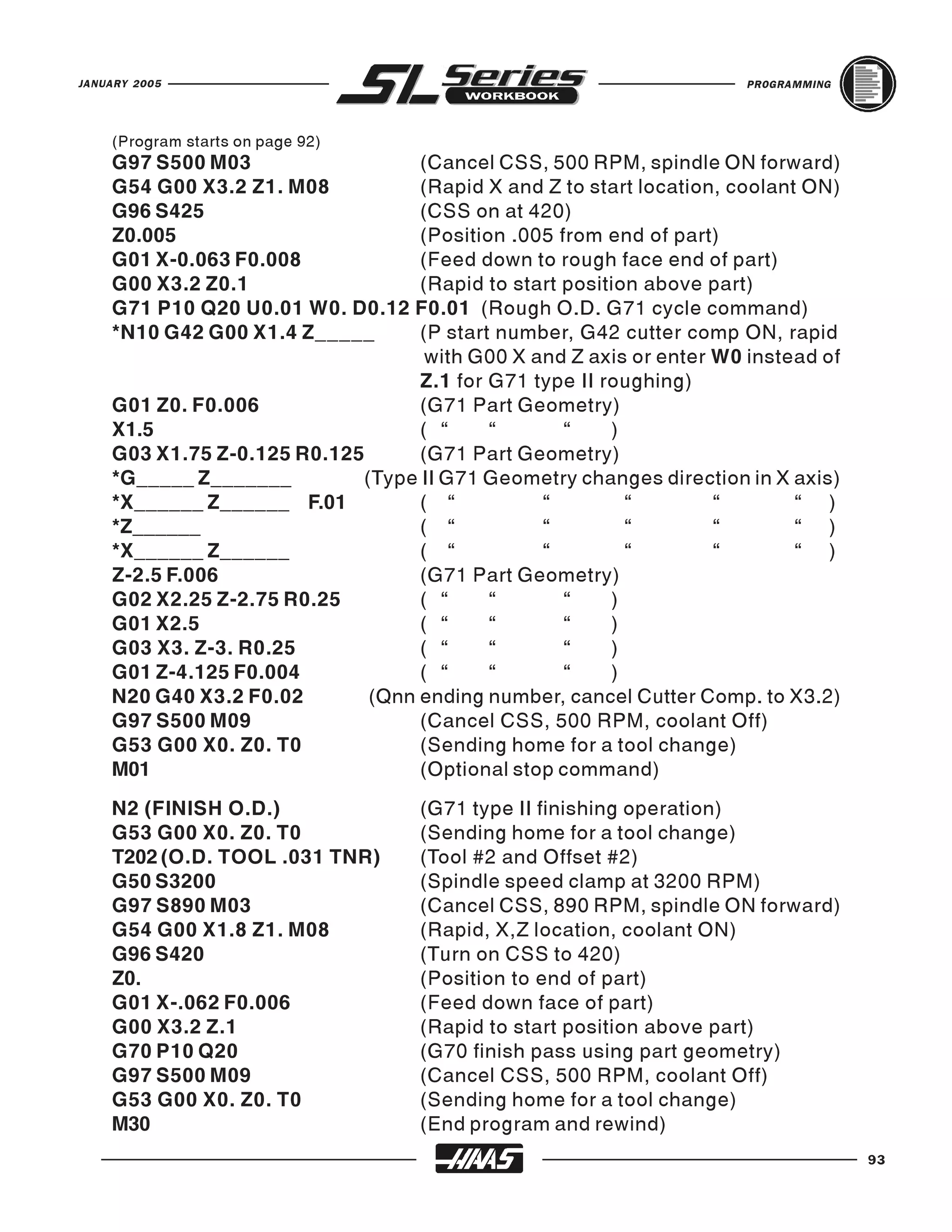 JANUARY 2005                                                         PROGRAMMING




    (Program starts on page 92)
    G97 S500 M03                  (Cancel CSS, 500 RPM, spindle ON forward)
    G54 G00 X3.2 Z1. M08          (Rapid X and Z to start location, coolant ON)
    G96 S425                      (CSS on at 420)
    Z0.005                        (Position .005 from end of part)
    G01 X-0.063 F0.008            (Feed down to rough face end of part)
    G00 X3.2 Z0.1                 (Rapid to start position above part)
    G71 P10 Q20 U0.01 W0. D0.12 F0.01 (Rough O.D. G71 cycle command)
    *N10 G42 G00 X1.4 Z_____      (P start number, G42 cutter comp ON, rapid
                                   with G00 X and Z axis or enter W0 instead of
                                  Z.1 for G71 type II roughing)
    G01 Z0. F0.006                (G71 Part Geometry)
    X1.5                          ( “     “       “    )
    G03 X1.75 Z-0.125 R0.125      (G71 Part Geometry)
    *G_____ Z_______        (Type II G71 Geometry changes direction in X axis)
    *X______ Z______ F.01         ( “          “         “        “        “ )
    *Z______                      ( “          “         “        “        “ )
    *X______ Z______              ( “          “         “        “        “ )
    Z-2.5 F.006                   (G71 Part Geometry)
    G02 X2.25 Z-2.75 R0.25        ( “     “       “    )
    G01 X2.5                      ( “     “       “    )
    G03 X3. Z-3. R0.25            ( “     “       “    )
    G01 Z-4.125 F0.004            ( “     “       “    )
    N20 G40 X3.2 F0.02       (Qnn ending number, cancel Cutter Comp. to X3.2)
    G97 S500 M09                  (Cancel CSS, 500 RPM, coolant Off)
    G53 G00 X0. Z0. T0            (Sending home for a tool change)
    M01                           (Optional stop command)
    N2 (FINISH O.D.)               (G71 type II finishing operation)
    G53 G00 X0. Z0. T0             (Sending home for a tool change)
    T202 (O.D. TOOL .031 TNR)      (Tool #2 and Offset #2)
    G50 S3200                      (Spindle speed clamp at 3200 RPM)
    G97 S890 M03                   (Cancel CSS, 890 RPM, spindle ON forward)
    G54 G00 X1.8 Z1. M08           (Rapid, X,Z location, coolant ON)
    G96 S420                       (Turn on CSS to 420)
    Z0.                            (Position to end of part)
    G01 X-.062 F0.006              (Feed down face of part)
    G00 X3.2 Z.1                   (Rapid to start position above part)
    G70 P10 Q20                    (G70 finish pass using part geometry)
    G97 S500 M09                   (Cancel CSS, 500 RPM, coolant Off)
    G53 G00 X0. Z0. T0             (Sending home for a tool change)
    M30                            (End program and rewind)
                                                                                   93
 