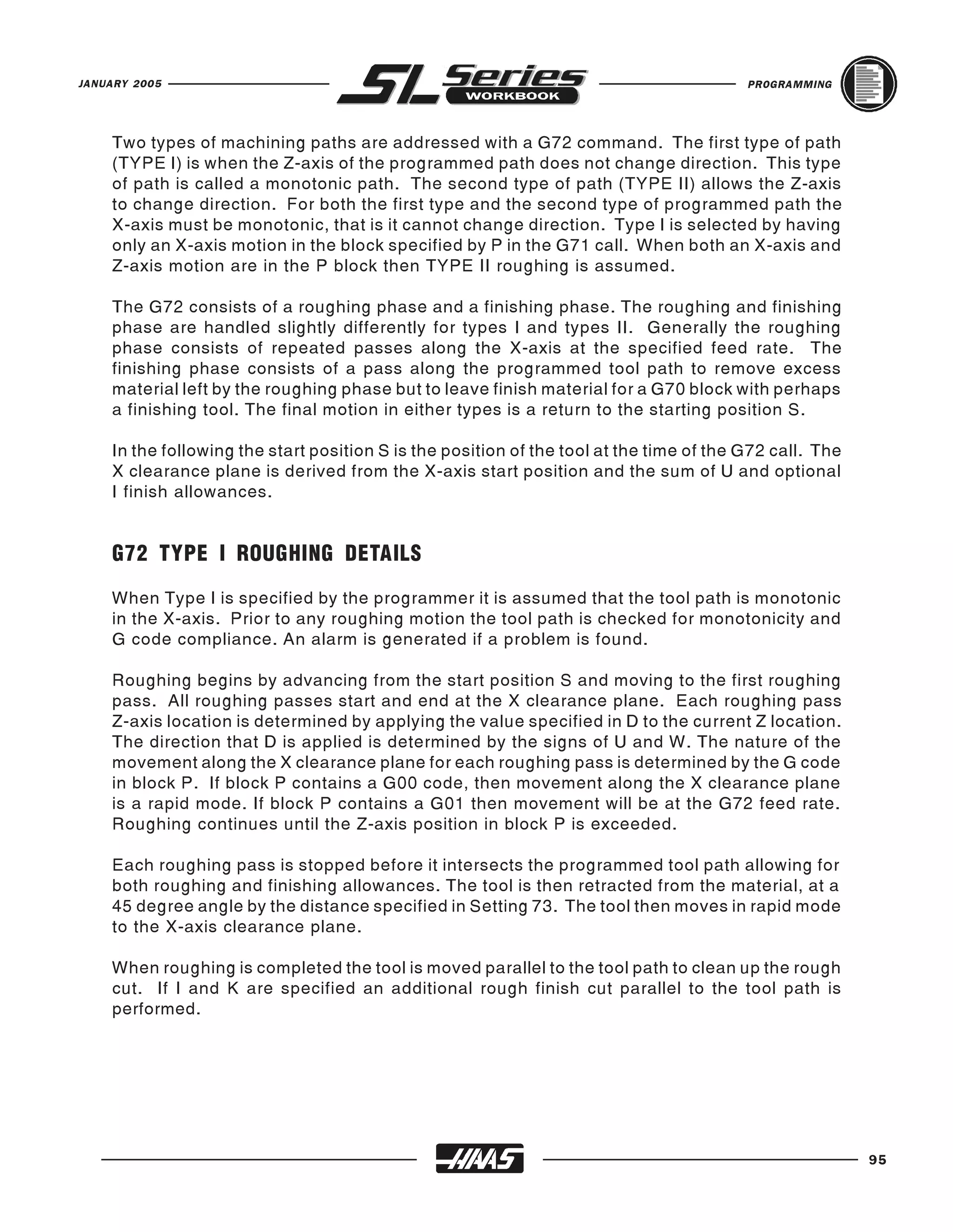 JANUARY 2005                                                                             PROGRAMMING




    Two types of machining paths are addressed with a G72 command. The first type of path
    (TYPE I) is when the Z-axis of the programmed path does not change direction. This type
    of path is called a monotonic path. The second type of path (TYPE II) allows the Z-axis
    to change direction. For both the first type and the second type of programmed path the
    X-axis must be monotonic, that is it cannot change direction. Type I is selected by having
    only an X-axis motion in the block specified by P in the G71 call. When both an X-axis and
    Z-axis motion are in the P block then TYPE II roughing is assumed.

    The G72 consists of a roughing phase and a finishing phase. The roughing and finishing
    phase are handled slightly differently for types I and types II. Generally the roughing
    phase consists of repeated passes along the X-axis at the specified feed rate. The
    finishing phase consists of a pass along the programmed tool path to remove excess
    material left by the roughing phase but to leave finish material for a G70 block with perhaps
    a finishing tool. The final motion in either types is a return to the starting position S.

    In the following the start position S is the position of the tool at the time of the G72 call. The
    X clearance plane is derived from the X-axis start position and the sum of U and optional
    I finish allowances.


    G72 TYPE I ROUGHING DETAILS
    When Type I is specified by the programmer it is assumed that the tool path is monotonic
    in the X-axis. Prior to any roughing motion the tool path is checked for monotonicity and
    G code compliance. An alarm is generated if a problem is found.

    Roughing begins by advancing from the start position S and moving to the first roughing
    pass. All roughing passes start and end at the X clearance plane. Each roughing pass
    Z-axis location is determined by applying the value specified in D to the current Z location.
    The direction that D is applied is determined by the signs of U and W. The nature of the
    movement along the X clearance plane for each roughing pass is determined by the G code
    in block P. If block P contains a G00 code, then movement along the X clearance plane
    is a rapid mode. If block P contains a G01 then movement will be at the G72 feed rate.
    Roughing continues until the Z-axis position in block P is exceeded.

    Each roughing pass is stopped before it intersects the programmed tool path allowing for
    both roughing and finishing allowances. The tool is then retracted from the material, at a
    45 degree angle by the distance specified in Setting 73. The tool then moves in rapid mode
    to the X-axis clearance plane.

    When roughing is completed the tool is moved parallel to the tool path to clean up the rough
    cut. If I and K are specified an additional rough finish cut parallel to the tool path is
    performed.




                                                                                                         95
 