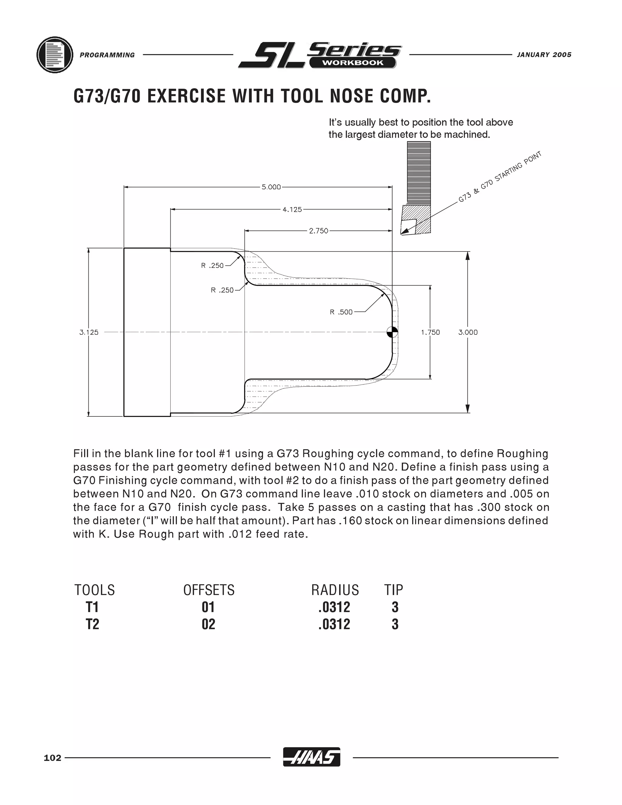 PROGRAMMING                                                                                    JANUARY 2005




      G73/G70 EXERCISE WITH TOOL NOSE COMP.
                                                       It’s usually best to position the tool above
                                                       the largest diameter to be machined.




      Fill in the blank line for tool #1 using a G73 Roughing cycle command, to define Roughing
      passes for the part geometry defined between N10 and N20. Define a finish pass using a
      G70 Finishing cycle command, with tool #2 to do a finish pass of the part geometry defined
      between N10 and N20. On G73 command line leave .010 stock on diameters and .005 on
      the face for a G70 finish cycle pass. Take 5 passes on a casting that has .300 stock on
      the diameter (“I” will be half that amount). Part has .160 stock on linear dimensions defined
      with K. Use Rough part with .012 feed rate.




      TOOLS                OFFSETS                  RADIUS          TIP
       T1                     01                     .0312           3
       T2                     02                     .0312           3




102
 