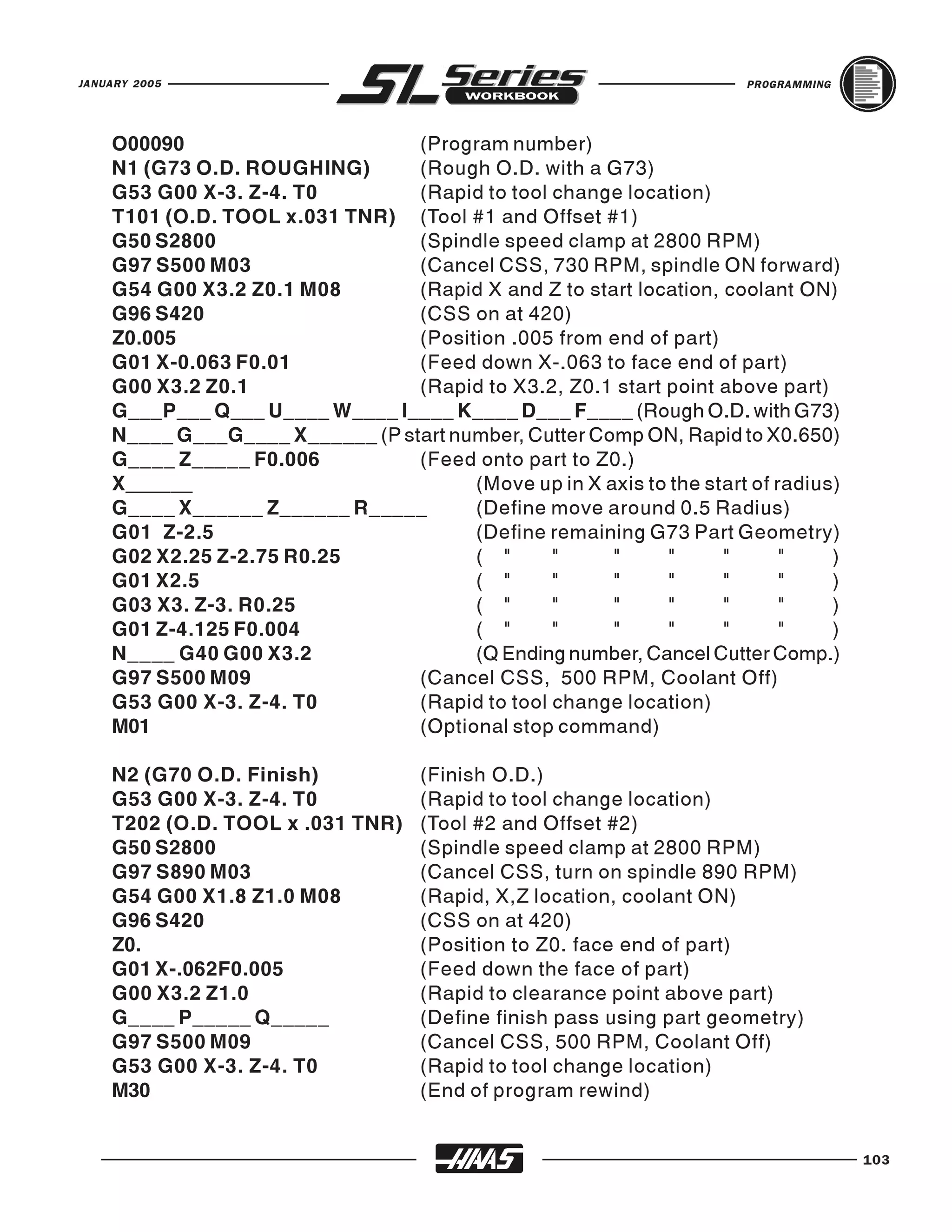 JANUARY 2005                                                           PROGRAMMING




    O00090                       (Program number)
    N1 (G73 O.D. ROUGHING)       (Rough O.D. with a G73)
    G53 G00 X-3. Z-4. T0         (Rapid to tool change location)
    T101 (O.D. TOOL x.031 TNR) (Tool #1 and Offset #1)
    G50 S2800                    (Spindle speed clamp at 2800 RPM)
    G97 S500 M03                 (Cancel CSS, 730 RPM, spindle ON forward)
    G54 G00 X3.2 Z0.1 M08        (Rapid X and Z to start location, coolant ON)
    G96 S420                     (CSS on at 420)
    Z0.005                       (Position .005 from end of part)
    G01 X-0.063 F0.01            (Feed down X-.063 to face end of part)
    G00 X3.2 Z0.1                (Rapid to X3.2, Z0.1 start point above part)
    G___P___ Q___ U____ W____ I____ K____ D___ F____ (Rough O.D. with G73)
    N____ G___G____ X______ (P start number, Cutter Comp ON, Rapid to X0.650)
    G____ Z_____ F0.006          (Feed onto part to Z0.)
    X______                            (Move up in X axis to the start of radius)
    G____ X______ Z______ R_____       (Define move around 0.5 Radius)
    G01 Z-2.5                          (Define remaining G73 Part Geometry)
    G02 X2.25 Z-2.75 R0.25             ( "      "     "     "      "       "    )
    G01 X2.5                           ( "      "     "     "      "       "    )
    G03 X3. Z-3. R0.25                 ( "      "     "     "      "       "    )
    G01 Z-4.125 F0.004                 ( "      "     "     "      "       "    )
    N____ G40 G00 X3.2                 (Q Ending number, Cancel Cutter Comp.)
    G97 S500 M09                 (Cancel CSS, 500 RPM, Coolant Off)
    G53 G00 X-3. Z-4. T0         (Rapid to tool change location)
    M01                          (Optional stop command)

    N2 (G70 O.D. Finish)            (Finish O.D.)
    G53 G00 X-3. Z-4. T0            (Rapid to tool change location)
    T202 (O.D. TOOL x .031 TNR)     (Tool #2 and Offset #2)
    G50 S2800                       (Spindle speed clamp at 2800 RPM)
    G97 S890 M03                    (Cancel CSS, turn on spindle 890 RPM)
    G54 G00 X1.8 Z1.0 M08           (Rapid, X,Z location, coolant ON)
    G96 S420                        (CSS on at 420)
    Z0.                             (Position to Z0. face end of part)
    G01 X-.062F0.005                (Feed down the face of part)
    G00 X3.2 Z1.0                   (Rapid to clearance point above part)
    G____ P_____ Q_____             (Define finish pass using part geometry)
    G97 S500 M09                    (Cancel CSS, 500 RPM, Coolant Off)
    G53 G00 X-3. Z-4. T0            (Rapid to tool change location)
    M30                             (End of program rewind)


                                                                                     103
 