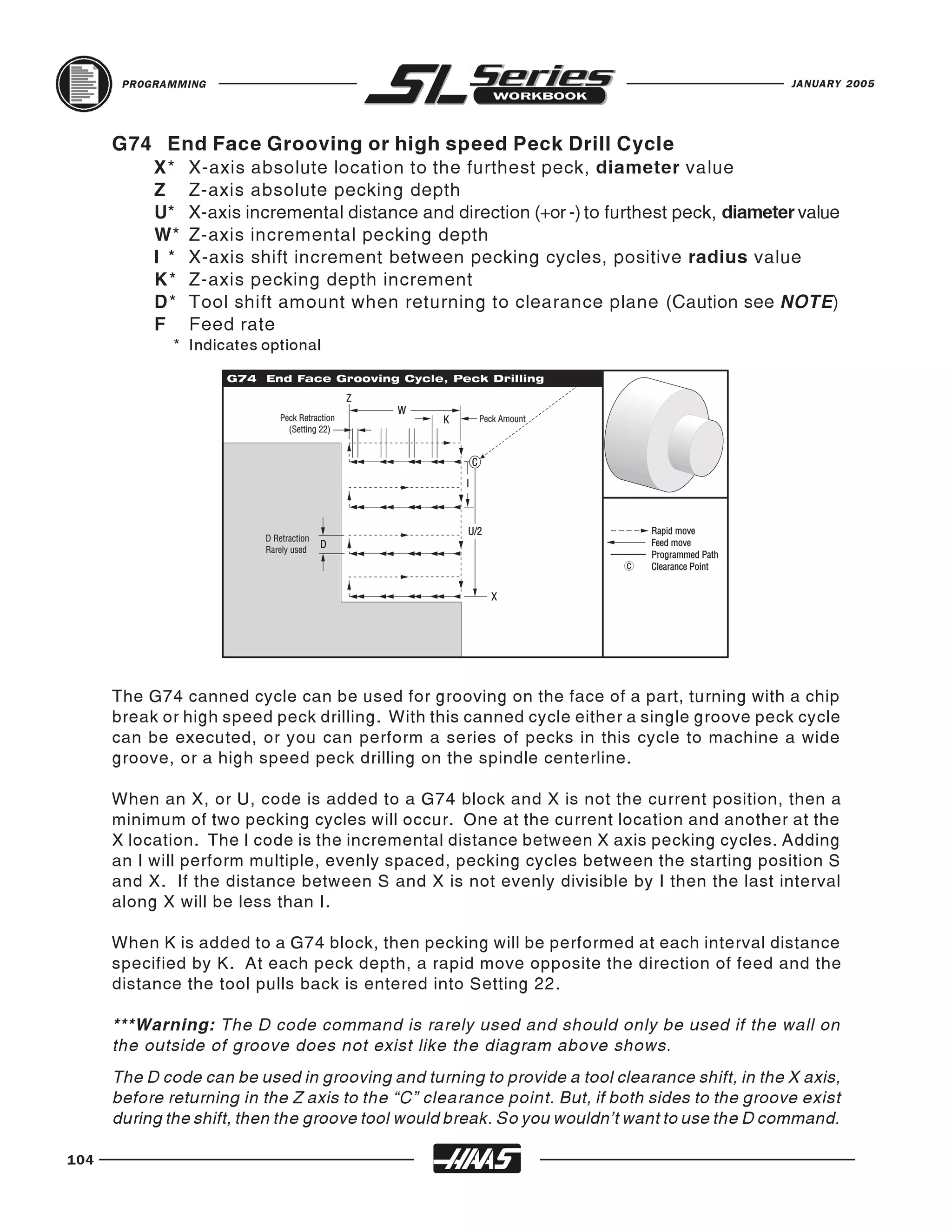 PROGRAMMING                                                                              JANUARY 2005




      G74 End Face Grooving or high speed Peck Drill Cycle
           X*    X-axis absolute location to the furthest peck, diameter value
           Z     Z-axis absolute pecking depth
           U*    X-axis incremental distance and direction (+or -) to furthest peck, diameter value
           W*    Z-axis incremental pecking depth
           I *   X-axis shift increment between pecking cycles, positive radius value
           K*    Z-axis pecking depth increment
           D*    Tool shift amount when returning to clearance plane (Caution see NOTE)
           F     Feed rate
              * Indicates optional




      The G74 canned cycle can be used for grooving on the face of a part, turning with a chip
      break or high speed peck drilling. With this canned cycle either a single groove peck cycle
      can be executed, or you can perform a series of pecks in this cycle to machine a wide
      groove, or a high speed peck drilling on the spindle centerline.

      When an X, or U, code is added to a G74 block and X is not the current position, then a
      minimum of two pecking cycles will occur. One at the current location and another at the
      X location. The I code is the incremental distance between X axis pecking cycles. Adding
      an I will perform multiple, evenly spaced, pecking cycles between the starting position S
      and X. If the distance between S and X is not evenly divisible by I then the last interval
      along X will be less than I.

      When K is added to a G74 block, then pecking will be performed at each interval distance
      specified by K. At each peck depth, a rapid move opposite the direction of feed and the
      distance the tool pulls back is entered into Setting 22.

      ***Warning: The D code command is rarely used and should only be used if the wall on
      the outside of groove does not exist like the diagram above shows.
      The D code can be used in grooving and turning to provide a tool clearance shift, in the X axis,
      before returning in the Z axis to the “C” clearance point. But, if both sides to the groove exist
      during the shift, then the groove tool would break. So you wouldn’t want to use the D command.

104
 