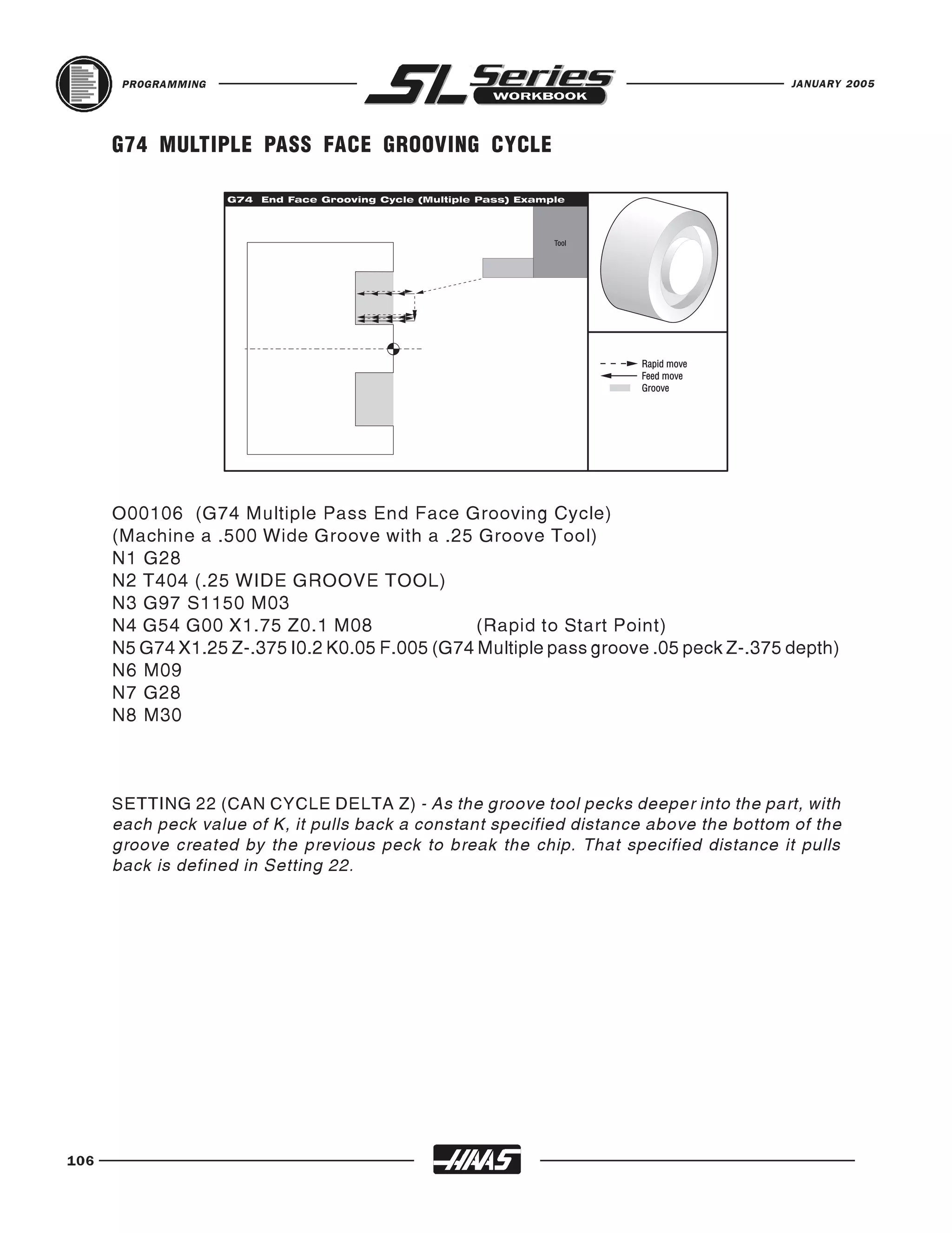 PROGRAMMING                                                                      JANUARY 2005




      G74 MULTIPLE PASS FACE GROOVING CYCLE




      O00106 (G74 Multiple Pass End Face Grooving Cycle)
      (Machine a .500 Wide Groove with a .25 Groove Tool)
      N1 G28
      N2 T404 (.25 WIDE GROOVE TOOL)
      N3 G97 S1150 M03
      N4 G54 G00 X1.75 Z0.1 M08                 (Rapid to Start Point)
      N5 G74 X1.25 Z-.375 I0.2 K0.05 F.005 (G74 Multiple pass groove .05 peck Z-.375 depth)
      N6 M09
      N7 G28
      N8 M30



      SETTING 22 (CAN CYCLE DELTA Z) - As the groove tool pecks deeper into the part, with
      each peck value of K, it pulls back a constant specified distance above the bottom of the
      groove created by the previous peck to break the chip. That specified distance it pulls
      back is defined in Setting 22.




106
 