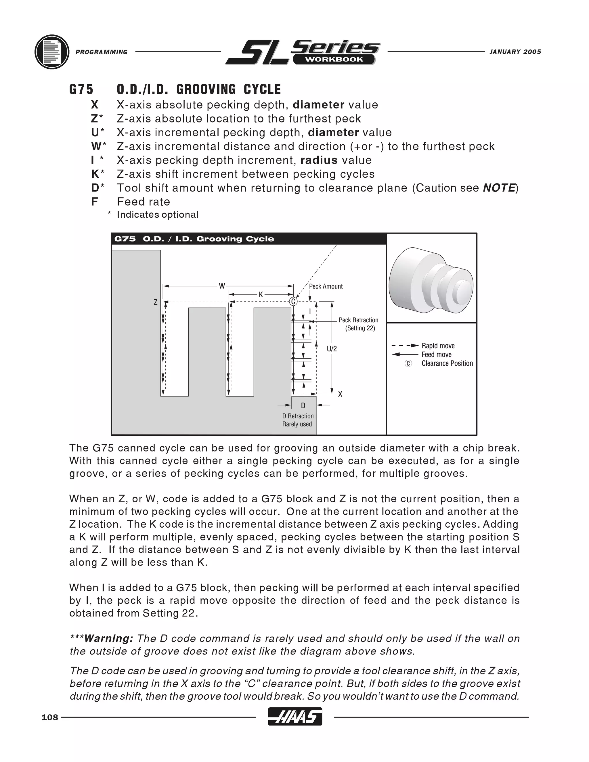 PROGRAMMING                                                                              JANUARY 2005




      G75         O.D./I.D. GROOVING CYCLE
          X       X-axis absolute pecking depth, diameter value
          Z*      Z-axis absolute location to the furthest peck
          U*      X-axis incremental pecking depth, diameter value
          W*      Z-axis incremental distance and direction (+or -) to the furthest peck
          I *     X-axis pecking depth increment, radius value
          K*      Z-axis shift increment between pecking cycles
          D*      Tool shift amount when returning to clearance plane (Caution see NOTE)
          F       Feed rate
                * Indicates optional




      The G75 canned cycle can be used for grooving an outside diameter with a chip break.
      With this canned cycle either a single pecking cycle can be executed, as for a single
      groove, or a series of pecking cycles can be performed, for multiple grooves.

      When an Z, or W, code is added to a G75 block and Z is not the current position, then a
      minimum of two pecking cycles will occur. One at the current location and another at the
      Z location. The K code is the incremental distance between Z axis pecking cycles. Adding
      a K will perform multiple, evenly spaced, pecking cycles between the starting position S
      and Z. If the distance between S and Z is not evenly divisible by K then the last interval
      along Z will be less than K.

      When I is added to a G75 block, then pecking will be performed at each interval specified
      by I, the peck is a rapid move opposite the direction of feed and the peck distance is
      obtained from Setting 22.

      ***Warning: The D code command is rarely used and should only be used if the wall on
      the outside of groove does not exist like the diagram above shows.
      The D code can be used in grooving and turning to provide a tool clearance shift, in the Z axis,
      before returning in the X axis to the “C” clearance point. But, if both sides to the groove exist
      during the shift, then the groove tool would break. So you wouldn’t want to use the D command.
108
 