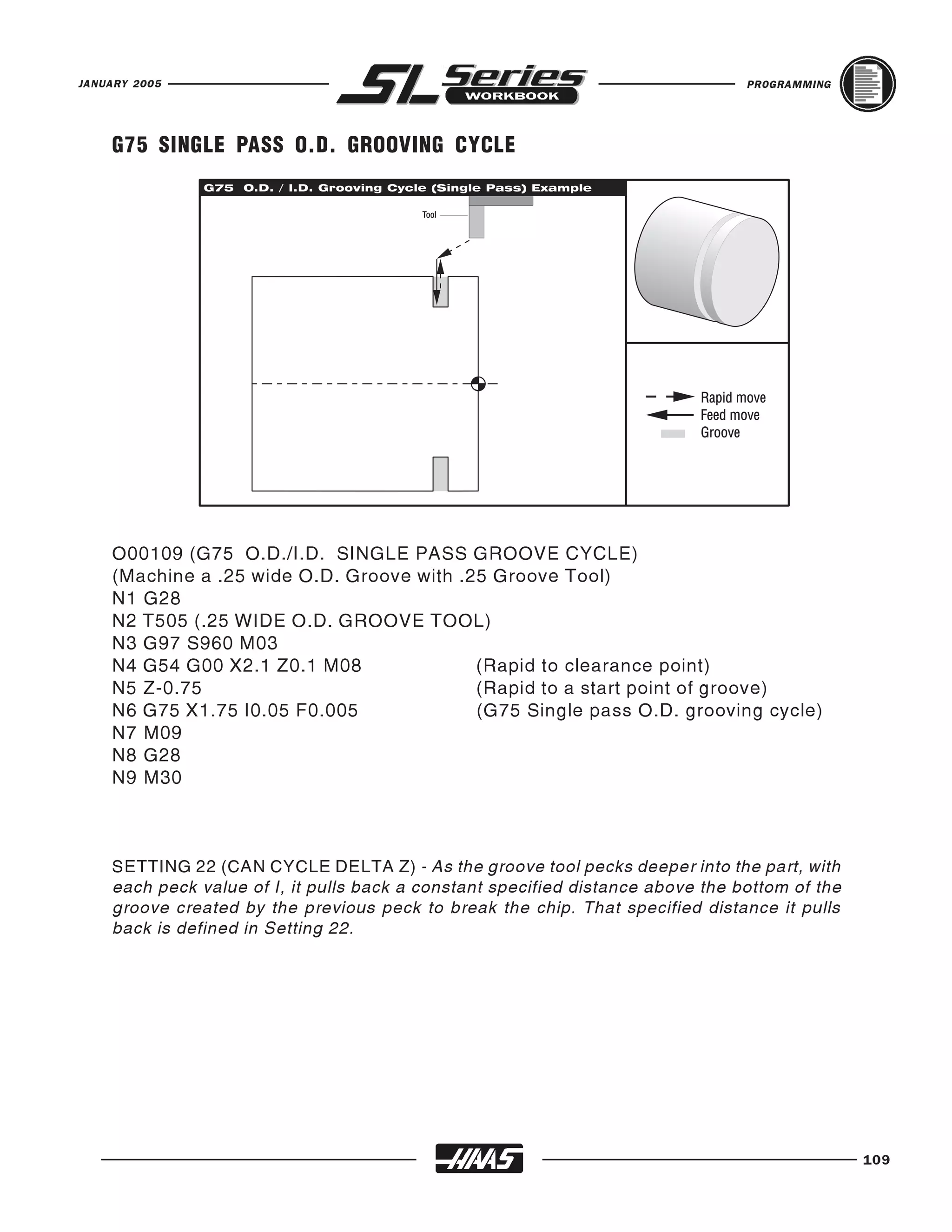 JANUARY 2005                                                                     PROGRAMMING




    G75 SINGLE PASS O.D. GROOVING CYCLE




    O00109 (G75 O.D./I.D. SINGLE PASS GROOVE CYCLE)
    (Machine a .25 wide O.D. Groove with .25 Groove Tool)
    N1 G28
    N2 T505 (.25 WIDE O.D. GROOVE TOOL)
    N3 G97 S960 M03
    N4 G54 G00 X2.1 Z0.1 M08               (Rapid to clearance point)
    N5 Z-0.75                              (Rapid to a start point of groove)
    N6 G75 X1.75 I0.05 F0.005              (G75 Single pass O.D. grooving cycle)
    N7 M09
    N8 G28
    N9 M30



    SETTING 22 (CAN CYCLE DELTA Z) - As the groove tool pecks deeper into the part, with
    each peck value of I, it pulls back a constant specified distance above the bottom of the
    groove created by the previous peck to break the chip. That specified distance it pulls
    back is defined in Setting 22.




                                                                                                109
 