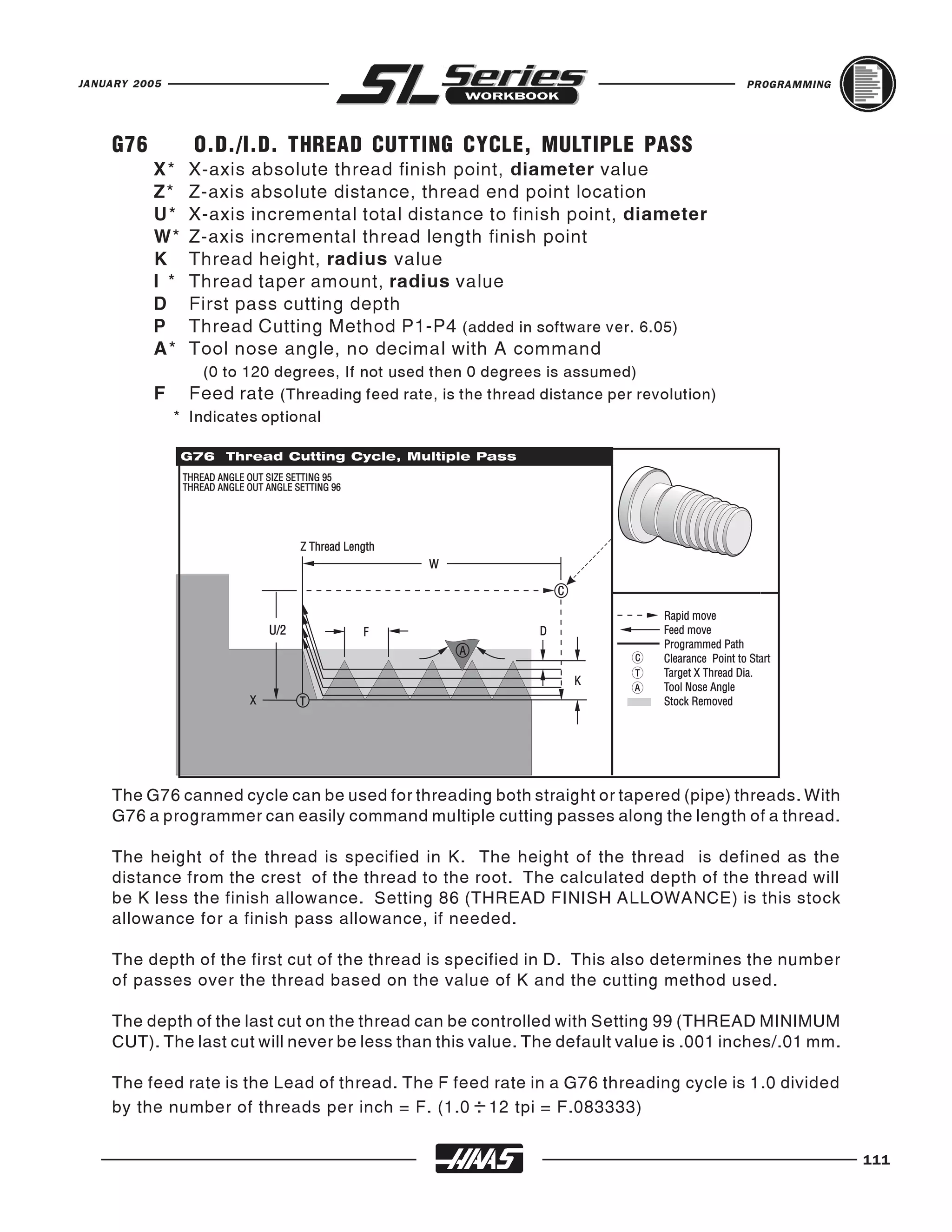 JANUARY 2005                                                                          PROGRAMMING




    G76         O.D./I.D. THREAD CUTTING CYCLE, MULTIPLE PASS
          X*    X-axis absolute thread finish point, diameter value
          Z*    Z-axis absolute distance, thread end point location
          U*    X-axis incremental total distance to finish point, diameter
          W*    Z-axis incremental thread length finish point
          K     Thread height, radius value
          I *   Thread taper amount, radius value
          D     First pass cutting depth
          P     Thread Cutting Method P1-P4 (added in software ver. 6.05)
          A*    Tool nose angle, no decimal with A command
               (0 to 120 degrees, If not used then 0 degrees is assumed)
          F Feed rate (Threading feed rate, is the thread distance per revolution)
           * Indicates optional




    The G76 canned cycle can be used for threading both straight or tapered (pipe) threads. With
    G76 a programmer can easily command multiple cutting passes along the length of a thread.

    The height of the thread is specified in K. The height of the thread is defined as the
    distance from the crest of the thread to the root. The calculated depth of the thread will
    be K less the finish allowance. Setting 86 (THREAD FINISH ALLOWANCE) is this stock
    allowance for a finish pass allowance, if needed.

    The depth of the first cut of the thread is specified in D. This also determines the number
    of passes over the thread based on the value of K and the cutting method used.

    The depth of the last cut on the thread can be controlled with Setting 99 (THREAD MINIMUM
    CUT). The last cut will never be less than this value. The default value is .001 inches/.01 mm.

    The feed rate is the Lead of thread. The F feed rate in a G76 threading cycle is 1.0 divided
    by the number of threads per inch = F. (1.0 : 12 tpi = F.083333)


                                                                                                      111
 