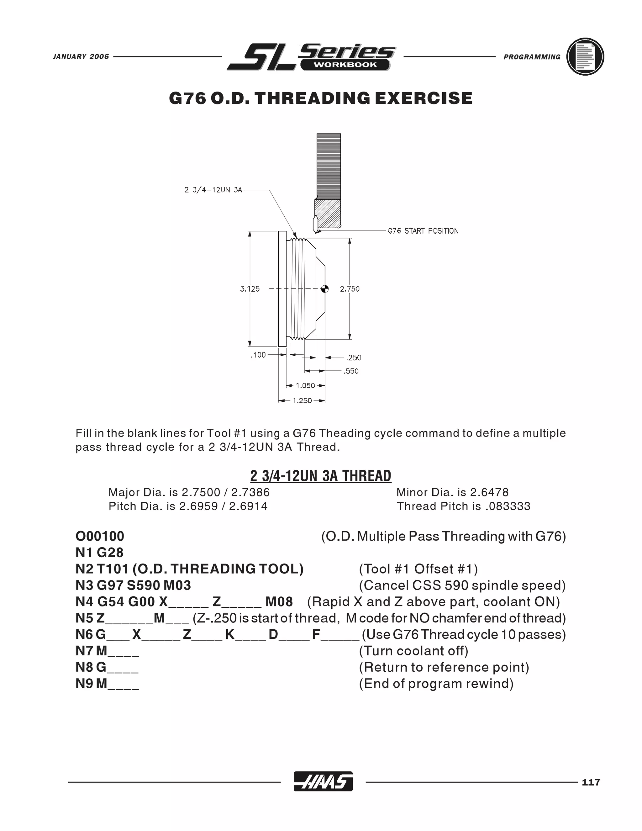 JANUARY 2005                                                                       PROGRAMMING




                         G76 O.D. THREADING EXERCISE




    Fill in the blank lines for Tool #1 using a G76 Theading cycle command to define a multiple
    pass thread cycle for a 2 3/4-12UN 3A Thread.


               Major Dia. is 2.7500 / 2.7386                   Minor Dia. is 2.6478
                                        2 3/4-12UN 3A THREAD
               Pitch Dia. is 2.6959 / 2.6914                   Thread Pitch is .083333

    O00100                                 (O.D. Multiple Pass Threading with G76)
    N1 G28
    N2 T101 (O.D. THREADING TOOL)                (Tool #1 Offset #1)
    N3 G97 S590 M03                              (Cancel CSS 590 spindle speed)
    N4 G54 G00 X_____ Z_____ M08 (Rapid X and Z above part, coolant ON)
    N5 Z______M___ (Z-.250 is start of thread, M code for NO chamfer end of thread)
    N6 G___ X_____ Z____ K____ D____ F_____ (Use G76 Thread cycle 10 passes)
    N7 M____                                     (Turn coolant off)
    N8 G____                                     (Return to reference point)
    N9 M____                                     (End of program rewind)




                                                                                                  117
 