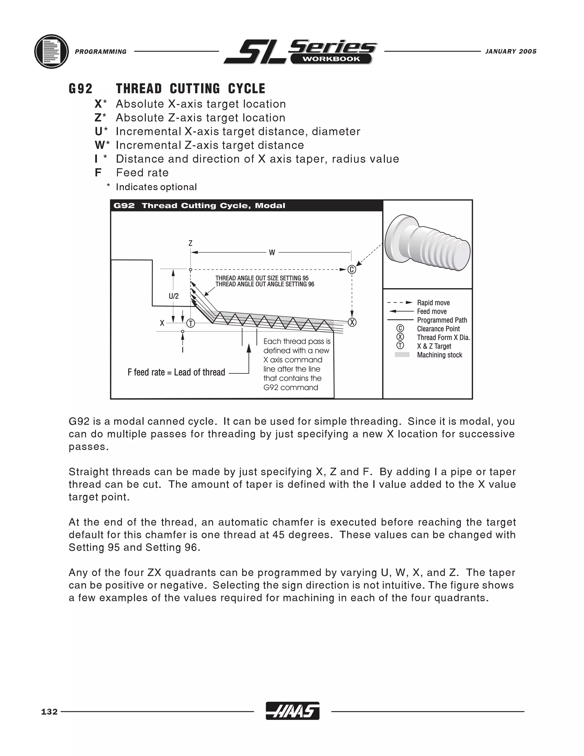 PROGRAMMING                                                                         JANUARY 2005




      G92         THREAD CUTTING CYCLE
            X*    Absolute X-axis target location
            Z*    Absolute Z-axis target location
            U*    Incremental X-axis target distance, diameter
            W*    Incremental Z-axis target distance
            I *   Distance and direction of X axis taper, radius value
            F     Feed rate
              * Indicates optional




      G92 is a modal canned cycle. It can be used for simple threading. Since it is modal, you
      can do multiple passes for threading by just specifying a new X location for successive
      passes.

      Straight threads can be made by just specifying X, Z and F. By adding I a pipe or taper
      thread can be cut. The amount of taper is defined with the I value added to the X value
      target point.

      At the end of the thread, an automatic chamfer is executed before reaching the target
      default for this chamfer is one thread at 45 degrees. These values can be changed with
      Setting 95 and Setting 96.

      Any of the four ZX quadrants can be programmed by varying U, W, X, and Z. The taper
      can be positive or negative. Selecting the sign direction is not intuitive. The figure shows
      a few examples of the values required for machining in each of the four quadrants.




132
 