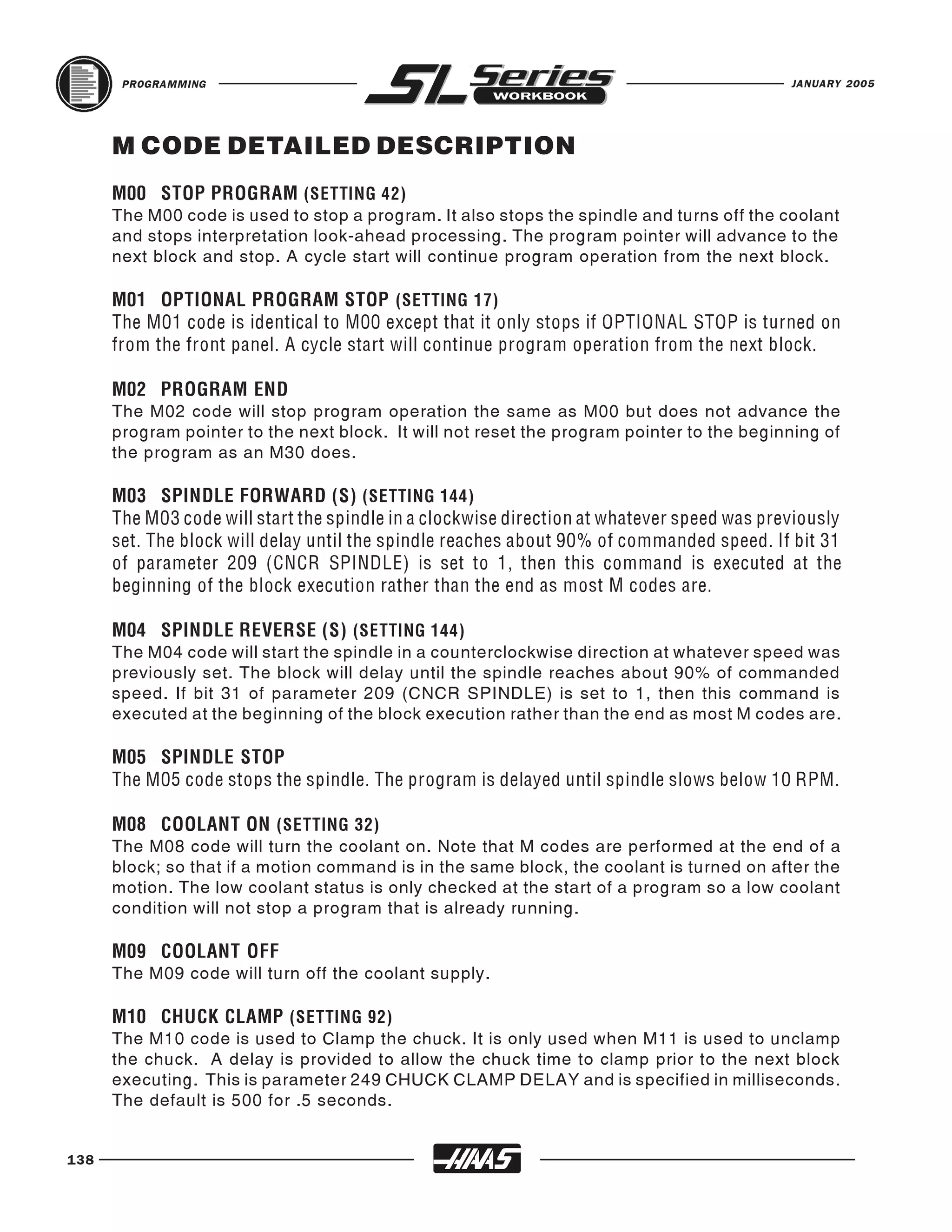 PROGRAMMING                                                                          JANUARY 2005




      M CODE DETAILED DESCRIPTION

      The M00 code is used to stop a program. It also stops the spindle and turns off the coolant
      M00 STOP PROGRAM (SETTING 42)

      and stops interpretation look-ahead processing. The program pointer will advance to the
      next block and stop. A cycle start will continue program operation from the next block.

      M01 OPTIONAL PROGRAM STOP (SETTING 17)
      The M01 code is identical to M00 except that it only stops if OPTIONAL STOP is turned on
      from the front panel. A cycle start will continue program operation from the next block.


      The M02 code will stop program operation the same as M00 but does not advance the
      M02 PROGRAM END

      program pointer to the next block. It will not reset the program pointer to the beginning of
      the program as an M30 does.

      M03 SPINDLE FORWARD (S) (SETTING 144)
      The M03 code will start the spindle in a clockwise direction at whatever speed was previously
      set. The block will delay until the spindle reaches about 90% of commanded speed. If bit 31
      of parameter 209 (CNCR SPINDLE) is set to 1, then this command is executed at the
      beginning of the block execution rather than the end as most M codes are.


      The M04 code will start the spindle in a counterclockwise direction at whatever speed was
      M04 SPINDLE REVERSE (S) (SETTING 144)

      previously set. The block will delay until the spindle reaches about 90% of commanded
      speed. If bit 31 of parameter 209 (CNCR SPINDLE) is set to 1, then this command is
      executed at the beginning of the block execution rather than the end as most M codes are.

      M05 SPINDLE STOP
      The M05 code stops the spindle. The program is delayed until spindle slows below 10 RPM.


      The M08 code will turn the coolant on. Note that M codes are performed at the end of a
      M08 COOLANT ON (SETTING 32)

      block; so that if a motion command is in the same block, the coolant is turned on after the
      motion. The low coolant status is only checked at the start of a program so a low coolant
      condition will not stop a program that is already running.


      The M09 code will turn off the coolant supply.
      M09 COOLANT OFF



      The M10 code is used to Clamp the chuck. It is only used when M11 is used to unclamp
      M10 CHUCK CLAMP (SETTING 92)

      the chuck. A delay is provided to allow the chuck time to clamp prior to the next block
      executing. This is parameter 249 CHUCK CLAMP DELAY and is specified in milliseconds.
      The default is 500 for .5 seconds.


138
 