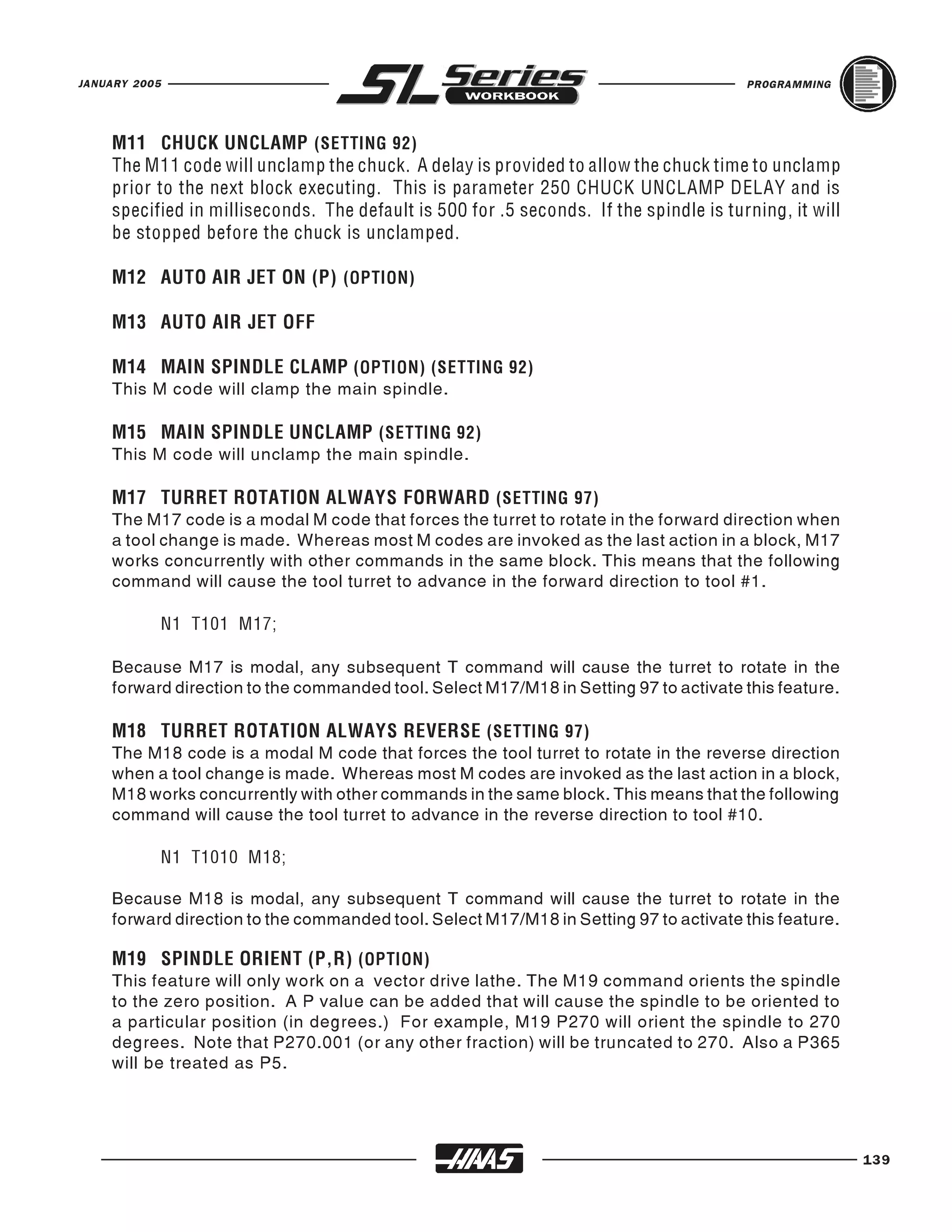 JANUARY 2005                                                                           PROGRAMMING




    M11 CHUCK UNCLAMP (SETTING 92)
    The M11 code will unclamp the chuck. A delay is provided to allow the chuck time to unclamp
    prior to the next block executing. This is parameter 250 CHUCK UNCLAMP DELAY and is
    specified in milliseconds. The default is 500 for .5 seconds. If the spindle is turning, it will
    be stopped before the chuck is unclamped.

    M12 AUTO AIR JET ON (P) (OPTION)

    M13 AUTO AIR JET OFF


    This M code will clamp the main spindle.
    M14 MAIN SPINDLE CLAMP (OPTION) (SETTING 92)



    This M code will unclamp the main spindle.
    M15 MAIN SPINDLE UNCLAMP (SETTING 92)



    The M17 code is a modal M code that forces the turret to rotate in the forward direction when
    M17 TURRET ROTATION ALWAYS FORWARD (SETTING 97)

    a tool change is made. Whereas most M codes are invoked as the last action in a block, M17
    works concurrently with other commands in the same block. This means that the following
    command will cause the tool turret to advance in the forward direction to tool #1.

               N1 T101 M17;

    Because M17 is modal, any subsequent T command will cause the turret to rotate in the
    forward direction to the commanded tool. Select M17/M18 in Setting 97 to activate this feature.


    The M18 code is a modal M code that forces the tool turret to rotate in the reverse direction
    M18 TURRET ROTATION ALWAYS REVERSE (SETTING 97)

    when a tool change is made. Whereas most M codes are invoked as the last action in a block,
    M18 works concurrently with other commands in the same block. This means that the following
    command will cause the tool turret to advance in the reverse direction to tool #10.

               N1 T1010 M18;

    Because M18 is modal, any subsequent T command will cause the turret to rotate in the
    forward direction to the commanded tool. Select M17/M18 in Setting 97 to activate this feature.


    This feature will only work on a vector drive lathe. The M19 command orients the spindle
    M19 SPINDLE ORIENT (P,R) (OPTION)

    to the zero position. A P value can be added that will cause the spindle to be oriented to
    a particular position (in degrees.) For example, M19 P270 will orient the spindle to 270
    degrees. Note that P270.001 (or any other fraction) will be truncated to 270. Also a P365
    will be treated as P5.




                                                                                                       139
 