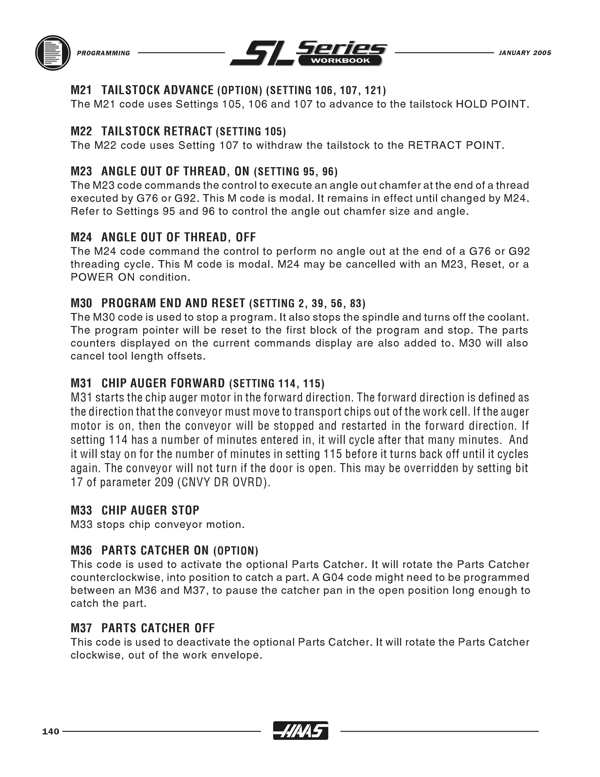 PROGRAMMING                                                                              JANUARY 2005




      The M21 code uses Settings 105, 106 and 107 to advance to the tailstock HOLD POINT.
      M21 TAILSTOCK ADVANCE (OPTION) (SETTING 106, 107, 121)



      The M22 code uses Setting 107 to withdraw the tailstock to the RETRACT POINT.
      M22 TAILSTOCK RETRACT (SETTING 105)



      The M23 code commands the control to execute an angle out chamfer at the end of a thread
      M23 ANGLE OUT OF THREAD, ON (SETTING 95, 96)

      executed by G76 or G92. This M code is modal. It remains in effect until changed by M24.
      Refer to Settings 95 and 96 to control the angle out chamfer size and angle.


      The M24 code command the control to perform no angle out at the end of a G76 or G92
      M24 ANGLE OUT OF THREAD, OFF

      threading cycle. This M code is modal. M24 may be cancelled with an M23, Reset, or a
      POWER ON condition.


      The M30 code is used to stop a program. It also stops the spindle and turns off the coolant.
      M30 PROGRAM END AND RESET (SETTING 2, 39, 56, 83)

      The program pointer will be reset to the first block of the program and stop. The parts
      counters displayed on the current commands display are also added to. M30 will also
      cancel tool length offsets.

      M31 CHIP AUGER FORWARD (SETTING 114, 115)
      M31 starts the chip auger motor in the forward direction. The forward direction is defined as
      the direction that the conveyor must move to transport chips out of the work cell. If the auger
      motor is on, then the conveyor will be stopped and restarted in the forward direction. If
      setting 114 has a number of minutes entered in, it will cycle after that many minutes. And
      it will stay on for the number of minutes in setting 115 before it turns back off until it cycles
      again. The conveyor will not turn if the door is open. This may be overridden by setting bit
      17 of parameter 209 (CNVY DR OVRD).


      M33 stops chip conveyor motion.
      M33 CHIP AUGER STOP



      This code is used to activate the optional Parts Catcher. It will rotate the Parts Catcher
      M36 PARTS CATCHER ON (OPTION)

      counterclockwise, into position to catch a part. A G04 code might need to be programmed
      between an M36 and M37, to pause the catcher pan in the open position long enough to
      catch the part.


      This code is used to deactivate the optional Parts Catcher. It will rotate the Parts Catcher
      M37 PARTS CATCHER OFF

      clockwise, out of the work envelope.




140
 