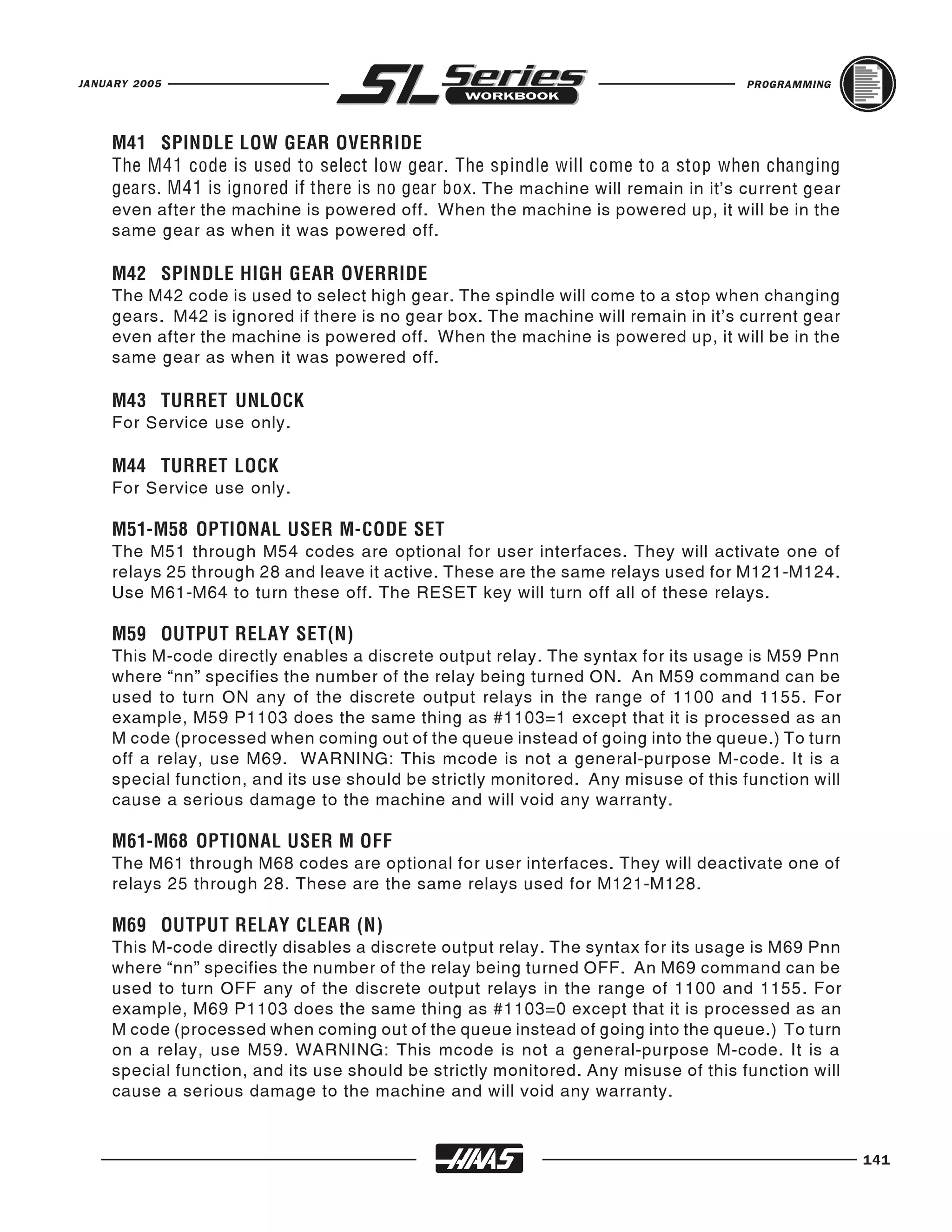 JANUARY 2005                                                                        PROGRAMMING




    M41 SPINDLE LOW GEAR OVERRIDE

    gears. M41 is ignored if there is no gear box. The machine will remain in it's current gear
    The M41 code is used to select low gear. The spindle will come to a stop when changing

    even after the machine is powered off. When the machine is powered up, it will be in the
    same gear as when it was powered off.


    The M42 code is used to select high gear. The spindle will come to a stop when changing
    M42 SPINDLE HIGH GEAR OVERRIDE

    gears. M42 is ignored if there is no gear box. The machine will remain in it's current gear
    even after the machine is powered off. When the machine is powered up, it will be in the
    same gear as when it was powered off.


    For Service use only.
    M43 TURRET UNLOCK



    For Service use only.
    M44 TURRET LOCK



    The M51 through M54 codes are optional for user interfaces. They will activate one of
    M51-M58 OPTIONAL USER M-CODE SET

    relays 25 through 28 and leave it active. These are the same relays used for M121-M124.
    Use M61-M64 to turn these off. The RESET key will turn off all of these relays.


    This M-code directly enables a discrete output relay. The syntax for its usage is M59 Pnn
    M59 OUTPUT RELAY SET(N)

    where “nn” specifies the number of the relay being turned ON. An M59 command can be
    used to turn ON any of the discrete output relays in the range of 1100 and 1155. For
    example, M59 P1103 does the same thing as #1103=1 except that it is processed as an
    M code (processed when coming out of the queue instead of going into the queue.) To turn
    off a relay, use M69. WARNING: This mcode is not a general-purpose M-code. It is a
    special function, and its use should be strictly monitored. Any misuse of this function will
    cause a serious damage to the machine and will void any warranty.


    The M61 through M68 codes are optional for user interfaces. They will deactivate one of
    M61-M68 OPTIONAL USER M OFF

    relays 25 through 28. These are the same relays used for M121-M128.


    This M-code directly disables a discrete output relay. The syntax for its usage is M69 Pnn
    M69 OUTPUT RELAY CLEAR (N)

    where “nn” specifies the number of the relay being turned OFF. An M69 command can be
    used to turn OFF any of the discrete output relays in the range of 1100 and 1155. For
    example, M69 P1103 does the same thing as #1103=0 except that it is processed as an
    M code (processed when coming out of the queue instead of going into the queue.) To turn
    on a relay, use M59. WARNING: This mcode is not a general-purpose M-code. It is a
    special function, and its use should be strictly monitored. Any misuse of this function will
    cause a serious damage to the machine and will void any warranty.


                                                                                                   141
 