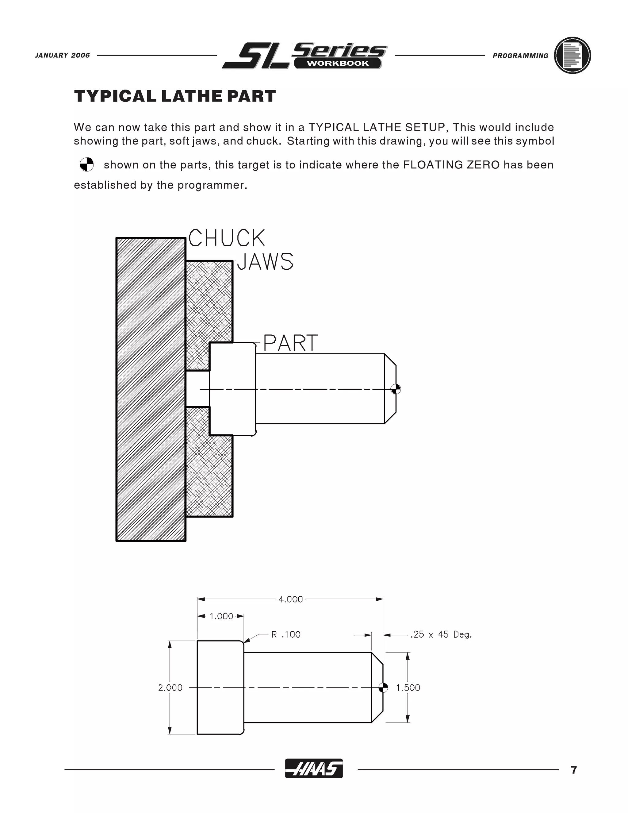 JANUARY 2006                                                                            PROGRAMMING




        TYPICAL LATHE PART
        We can now take this part and show it in a TYPICAL LATHE SETUP, This would include
        showing the part, soft jaws, and chuck. Starting with this drawing, you will see this symbol

               shown on the parts, this target is to indicate where the FLOATING ZERO has been
        established by the programmer.




                                                                                                       7
 