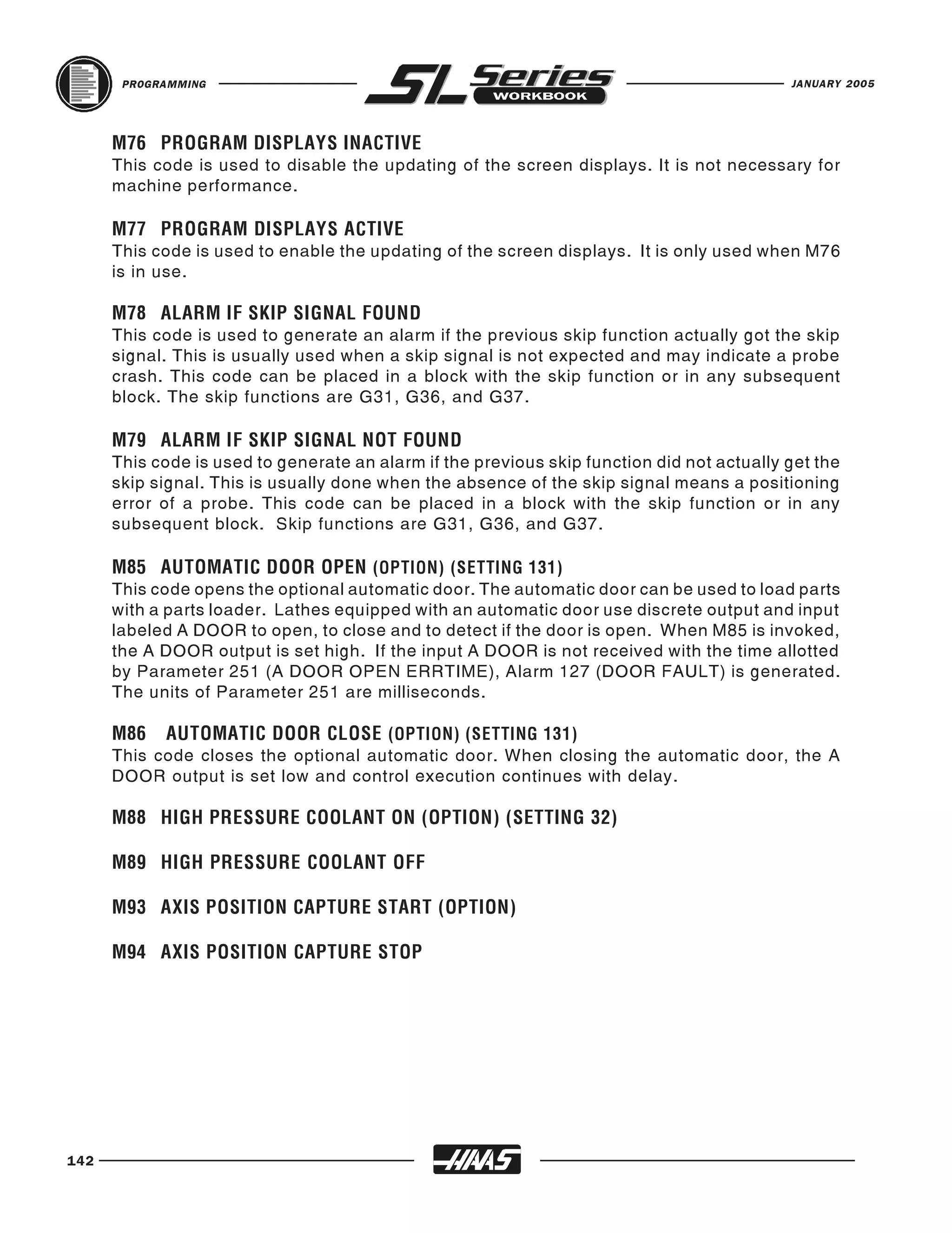 PROGRAMMING                                                                          JANUARY 2005




      This code is used to disable the updating of the screen displays. It is not necessary for
      M76 PROGRAM DISPLAYS INACTIVE

      machine performance.


      This code is used to enable the updating of the screen displays. It is only used when M76
      M77 PROGRAM DISPLAYS ACTIVE

      is in use.


      This code is used to generate an alarm if the previous skip function actually got the skip
      M78 ALARM IF SKIP SIGNAL FOUND

      signal. This is usually used when a skip signal is not expected and may indicate a probe
      crash. This code can be placed in a block with the skip function or in any subsequent
      block. The skip functions are G31, G36, and G37.


      This code is used to generate an alarm if the previous skip function did not actually get the
      M79 ALARM IF SKIP SIGNAL NOT FOUND

      skip signal. This is usually done when the absence of the skip signal means a positioning
      error of a probe. This code can be placed in a block with the skip function or in any
      subsequent block. Skip functions are G31, G36, and G37.


      This code opens the optional automatic door. The automatic door can be used to load parts
      M85 AUTOMATIC DOOR OPEN (OPTION) (SETTING 131)

      with a parts loader. Lathes equipped with an automatic door use discrete output and input
      labeled A DOOR to open, to close and to detect if the door is open. When M85 is invoked,
      the A DOOR output is set high. If the input A DOOR is not received with the time allotted
      by Parameter 251 (A DOOR OPEN ERRTIME), Alarm 127 (DOOR FAULT) is generated.
      The units of Parameter 251 are milliseconds.


      This code closes the optional automatic door. When closing the automatic door, the A
      M86   AUTOMATIC DOOR CLOSE (OPTION) (SETTING 131)

      DOOR output is set low and control execution continues with delay.

      M88 HIGH PRESSURE COOLANT ON (OPTION) (SETTING 32)

      M89 HIGH PRESSURE COOLANT OFF

      M93 AXIS POSITION CAPTURE START (OPTION)

      M94 AXIS POSITION CAPTURE STOP




142
 