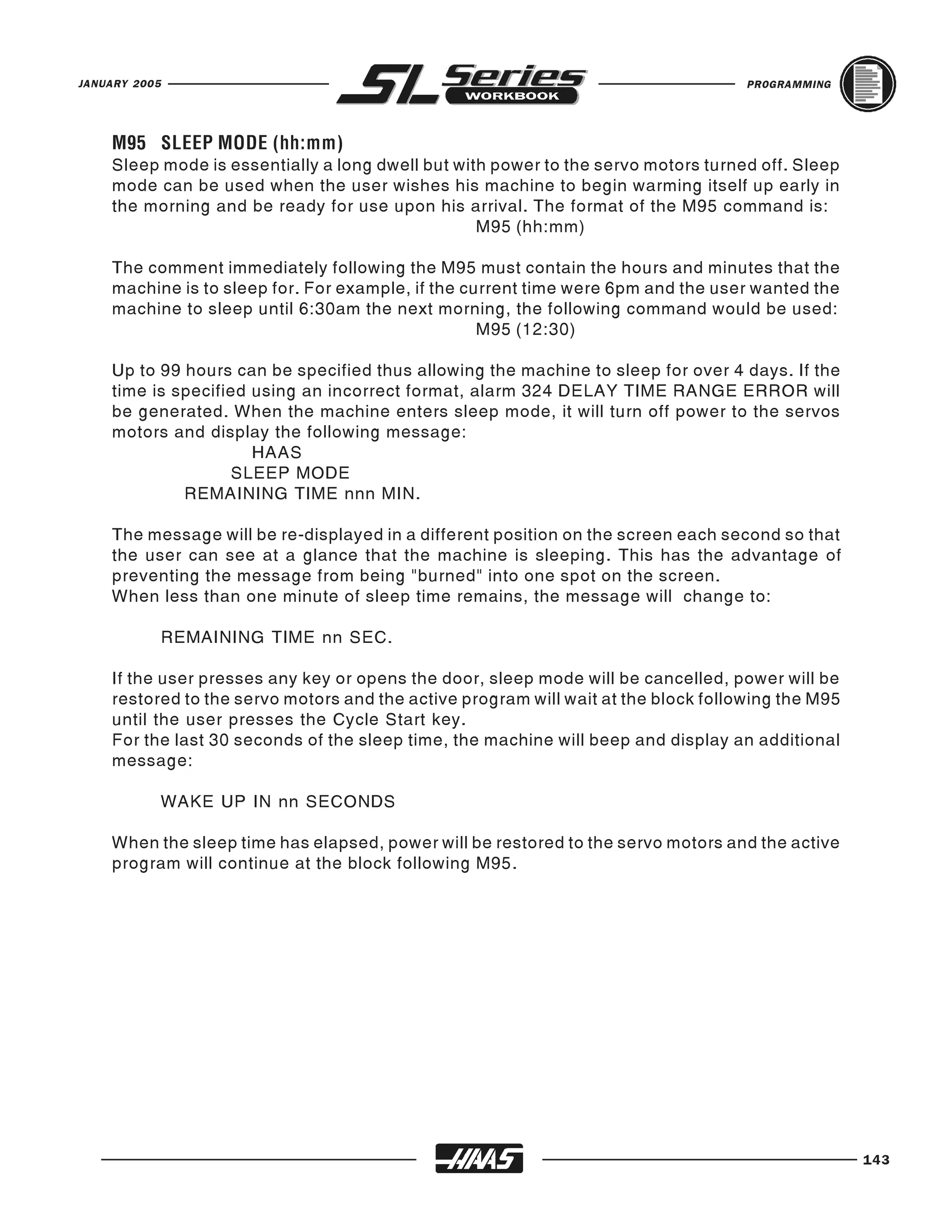 JANUARY 2005                                                                        PROGRAMMING




    Sleep mode is essentially a long dwell but with power to the servo motors turned off. Sleep
    M95 SLEEP MODE (hh:mm)

    mode can be used when the user wishes his machine to begin warming itself up early in
    the morning and be ready for use upon his arrival. The format of the M95 command is:
                                                  M95 (hh:mm)

    The comment immediately following the M95 must contain the hours and minutes that the
    machine is to sleep for. For example, if the current time were 6pm and the user wanted the
    machine to sleep until 6:30am the next morning, the following command would be used:
                                                   M95 (12:30)

    Up to 99 hours can be specified thus allowing the machine to sleep for over 4 days. If the
    time is specified using an incorrect format, alarm 324 DELAY TIME RANGE ERROR will
    be generated. When the machine enters sleep mode, it will turn off power to the servos
    motors and display the following message:
                      HAAS
                    SLEEP MODE
             REMAINING TIME nnn MIN.

    The message will be re-displayed in a different position on the screen each second so that
    the user can see at a glance that the machine is sleeping. This has the advantage of
    preventing the message from being "burned" into one spot on the screen.
    When less than one minute of sleep time remains, the message will change to:

               REMAINING TIME nn SEC.

    If the user presses any key or opens the door, sleep mode will be cancelled, power will be
    restored to the servo motors and the active program will wait at the block following the M95
    until the user presses the Cycle Start key.
    For the last 30 seconds of the sleep time, the machine will beep and display an additional
    message:

               WAKE UP IN nn SECONDS

    When the sleep time has elapsed, power will be restored to the servo motors and the active
    program will continue at the block following M95.




                                                                                                   143
 