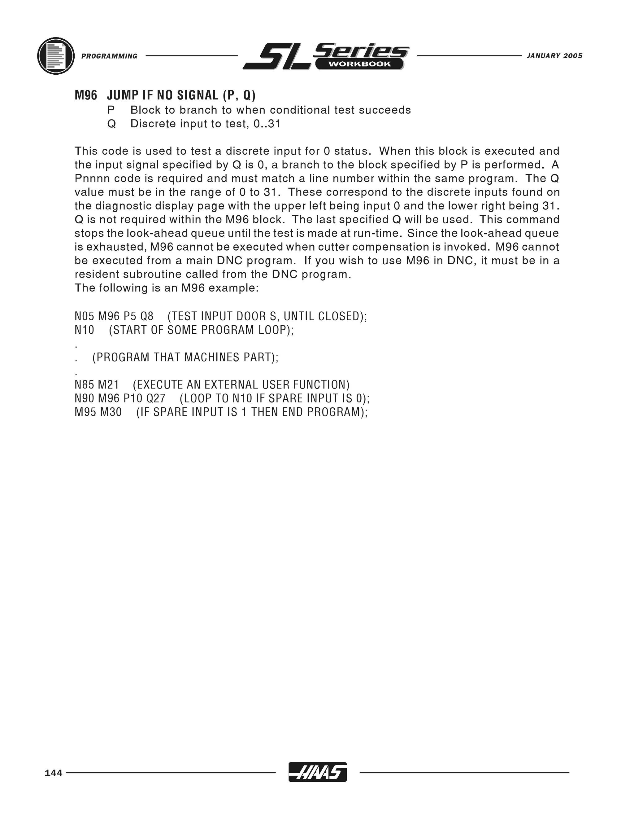 PROGRAMMING                                                                        JANUARY 2005




            P   Block to branch to when conditional test succeeds
      M96 JUMP IF NO SIGNAL (P, Q)

            Q   Discrete input to test, 0..31

      This code is used to test a discrete input for 0 status. When this block is executed and
      the input signal specified by Q is 0, a branch to the block specified by P is performed. A
      Pnnnn code is required and must match a line number within the same program. The Q
      value must be in the range of 0 to 31. These correspond to the discrete inputs found on
      the diagnostic display page with the upper left being input 0 and the lower right being 31.
      Q is not required within the M96 block. The last specified Q will be used. This command
      stops the look-ahead queue until the test is made at run-time. Since the look-ahead queue
      is exhausted, M96 cannot be executed when cutter compensation is invoked. M96 cannot
      be executed from a main DNC program. If you wish to use M96 in DNC, it must be in a
      resident subroutine called from the DNC program.
      The following is an M96 example:

      N05 M96 P5 Q8 (TEST INPUT DOOR S, UNTIL CLOSED);
      N10 (START OF SOME PROGRAM LOOP);
      .
      . (PROGRAM THAT MACHINES PART);
      .
      N85 M21 (EXECUTE AN EXTERNAL USER FUNCTION)
      N90 M96 P10 Q27 (LOOP TO N10 IF SPARE INPUT IS 0);
      M95 M30 (IF SPARE INPUT IS 1 THEN END PROGRAM);




144
 