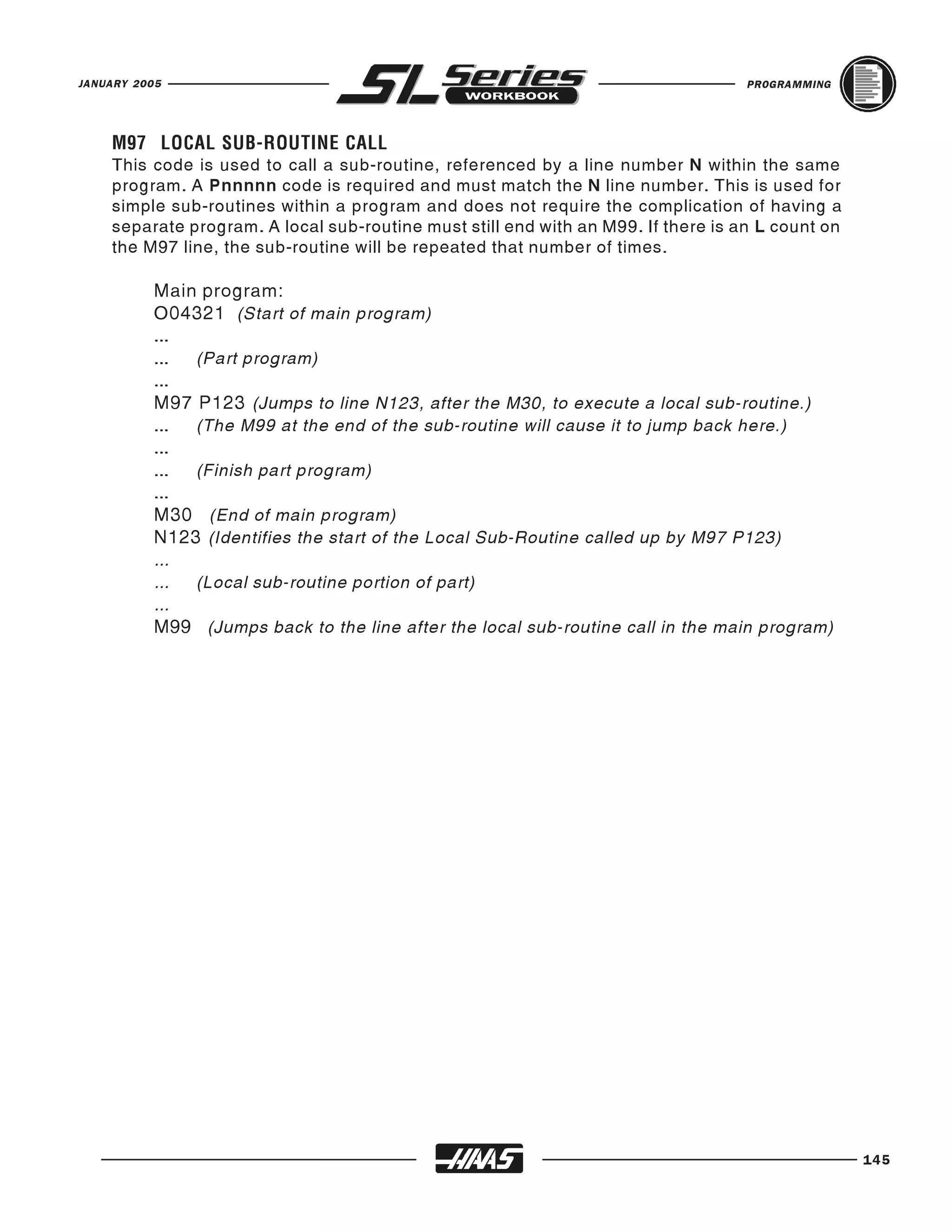 JANUARY 2005                                                                       PROGRAMMING




    This code is used to call a sub-routine, referenced by a line number N within the same
    M97 LOCAL SUB-ROUTINE CALL

    program. A Pnnnnn code is required and must match the N line number. This is used for
    simple sub-routines within a program and does not require the complication of having a
    separate program. A local sub-routine must still end with an M99. If there is an L count on
    the M97 line, the sub-routine will be repeated that number of times.

          Main program:
          O04321 (Start of main program)
          ...
          ... (Part program)
          ...
          M97 P123 (Jumps to line N123, after the M30, to execute a local sub-routine.)
          ... (The M99 at the end of the sub-routine will cause it to jump back here.)
          ...
          ... (Finish part program)
          ...
          M30 (End of main program)
          N123 (Identifies the start of the Local Sub-Routine called up by M97 P123)
          ...
          ... (Local sub-routine portion of part)
          ...
          M99 (Jumps back to the line after the local sub-routine call in the main program)




                                                                                                  145
 