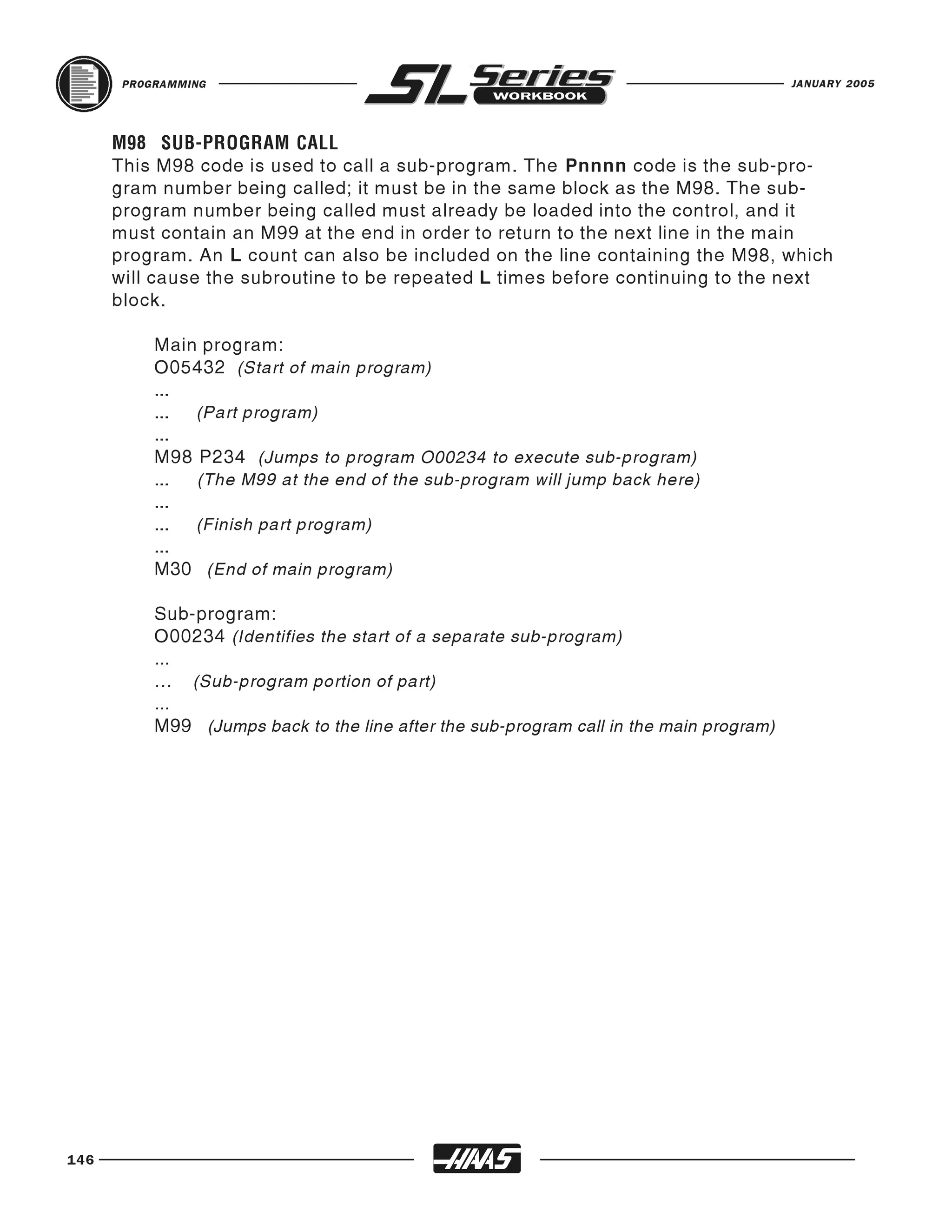 PROGRAMMING                                                                       JANUARY 2005




      This M98 code is used to call a sub-program. The Pnnnn code is the sub-pro-
      M98 SUB-PROGRAM CALL

      gram number being called; it must be in the same block as the M98. The sub-
      program number being called must already be loaded into the control, and it
      must contain an M99 at the end in order to return to the next line in the main
      program. An L count can also be included on the line containing the M98, which
      will cause the subroutine to be repeated L times before continuing to the next
      block.

           Main program:
           O05432 (Start of main program)
           ...
           ... (Part program)
           ...
           M98 P234 (Jumps to program O00234 to execute sub-program)
           ... (The M99 at the end of the sub-program will jump back here)
           ...
           ... (Finish part program)
           ...
           M30 (End of main program)

           Sub-program:
           O00234 (Identifies the start of a separate sub-program)
           ...
           ... (Sub-program portion of part)
           ...
           M99 (Jumps back to the line after the sub-program call in the main program)




146
 