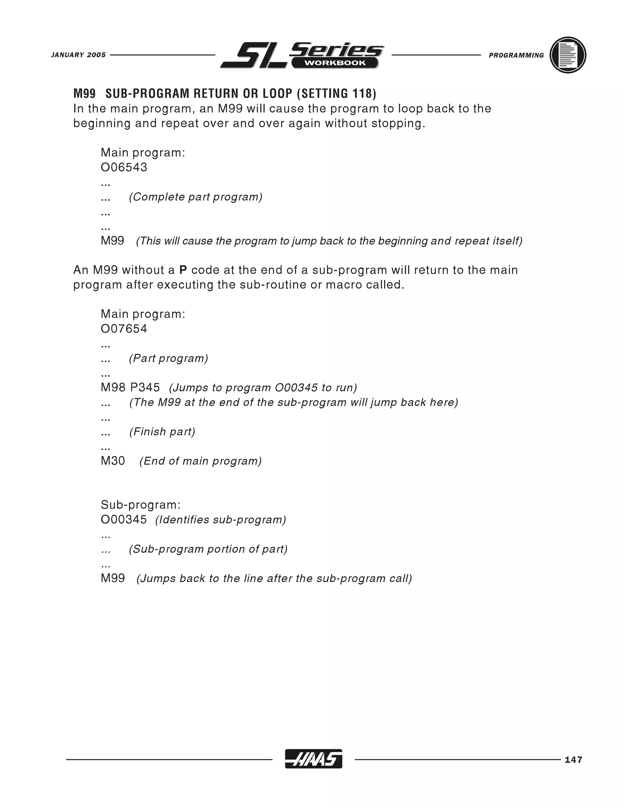 JANUARY 2005                                                                        PROGRAMMING




    In the main program, an M99 will cause the program to loop back to the
    M99 SUB-PROGRAM RETURN OR LOOP (SETTING 118)

    beginning and repeat over and over again without stopping.

          Main program:
          O06543
          ...
          ... (Complete part program)
          ...
          ...
          M99 (This will cause the program to jump back to the beginning and repeat itself)

    An M99 without a P code at the end of a sub-program will return to the main
    program after executing the sub-routine or macro called.

          Main program:
          O07654
          ...
          ... (Part program)
          ...
          M98 P345 (Jumps to program O00345 to run)
          ... (The M99 at the end of the sub-program will jump back here)
          ...
          ... (Finish part)
          ...
          M30 (End of main program)


          Sub-program:
          O00345 (Identifies sub-program)
          ...
          ... (Sub-program portion of part)
          ...
          M99 (Jumps back to the line after the sub-program call)




                                                                                                  147
 