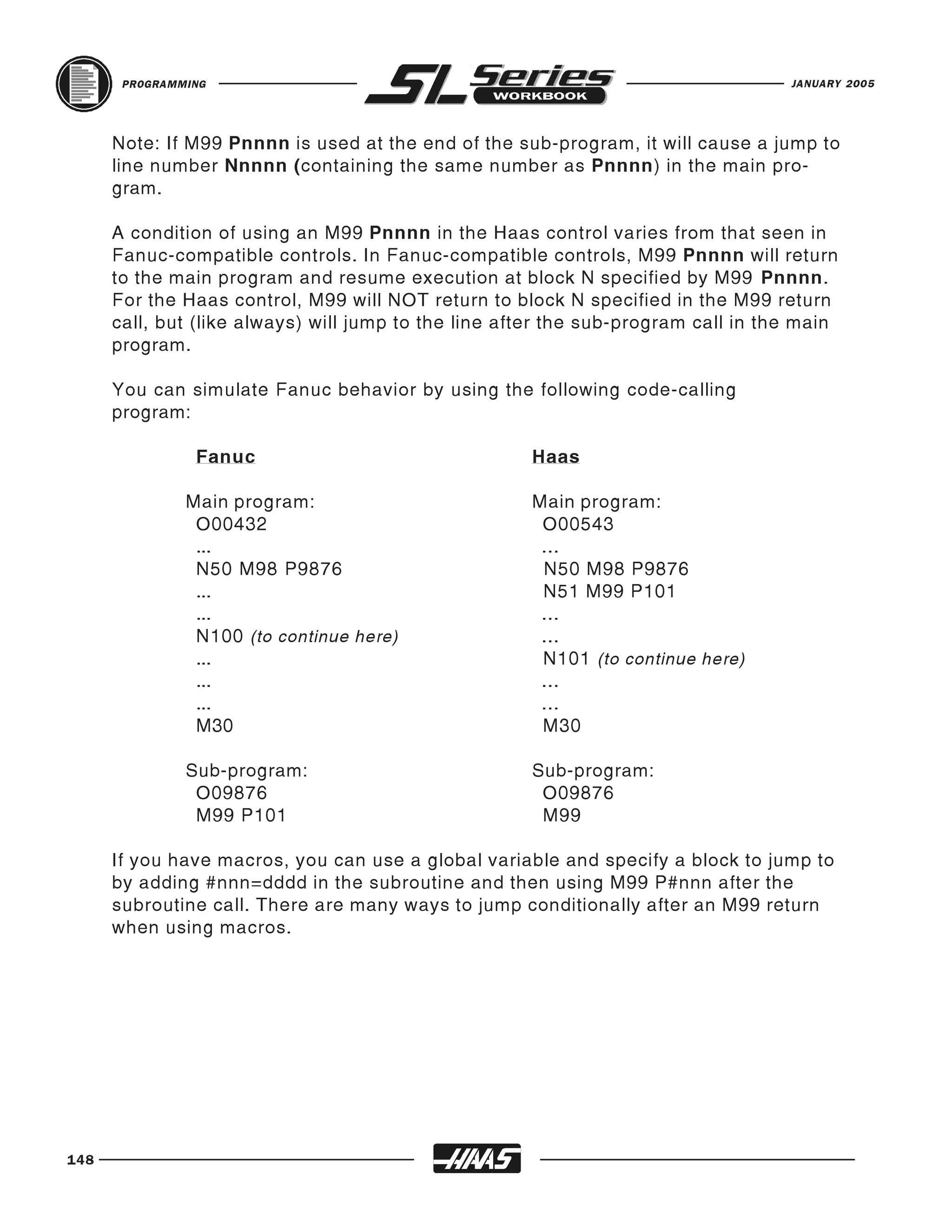 PROGRAMMING                                                                  JANUARY 2005




      Note: If M99 Pnnnn is used at the end of the sub-program, it will cause a jump to
      line number Nnnnn (containing the same number as Pnnnn) in the main pro-
      gram.

      A condition of using an M99 Pnnnn in the Haas control varies from that seen in
      Fanuc-compatible controls. In Fanuc-compatible controls, M99 Pnnnn will return
      to the main program and resume execution at block N specified by M99 Pnnnn.
      For the Haas control, M99 will NOT return to block N specified in the M99 return
      call, but (like always) will jump to the line after the sub-program call in the main
      program.

      You can simulate Fanuc behavior by using the following code-calling
      program:

                Fanuc                                 Haas

               Main program:                          Main program:
                O00432                                 O00543
                ...                                    ...
                N50 M98 P9876                          N50 M98 P9876
                ...                                    N51 M99 P101
                ...                                    ...
                N100 (to continue here)                ...
                ...                                    N101 (to continue here)
                ...                                    ...
                ...                                    ...
                M30                                    M30

               Sub-program:                           Sub-program:
                O09876                                 O09876
                M99 P101                               M99

      If you have macros, you can use a global variable and specify a block to jump to
      by adding #nnn=dddd in the subroutine and then using M99 P#nnn after the
      subroutine call. There are many ways to jump conditionally after an M99 return
      when using macros.




148
 