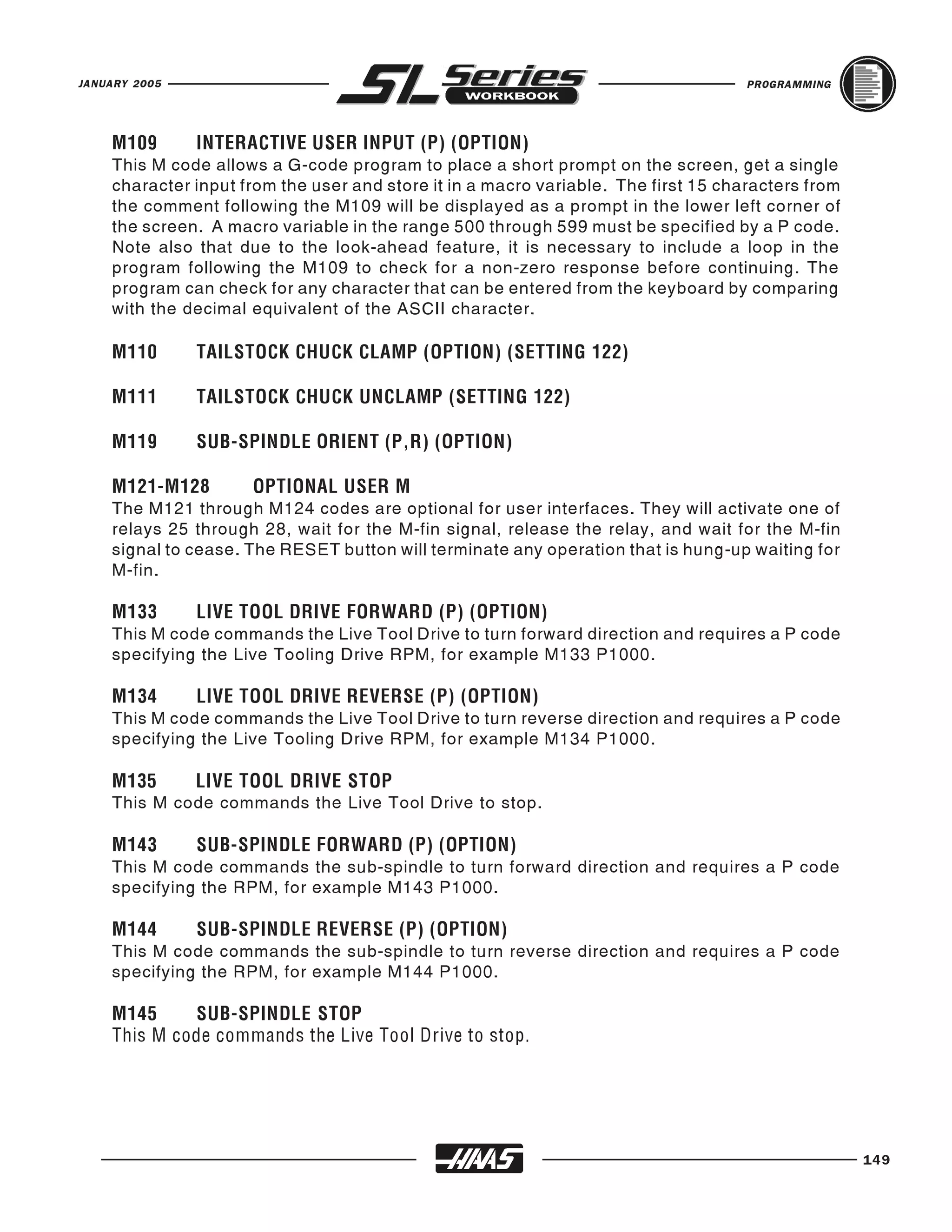 JANUARY 2005                                                                        PROGRAMMING




    This M code allows a G-code program to place a short prompt on the screen, get a single
    M109       INTERACTIVE USER INPUT (P) (OPTION)

    character input from the user and store it in a macro variable. The first 15 characters from
    the comment following the M109 will be displayed as a prompt in the lower left corner of
    the screen. A macro variable in the range 500 through 599 must be specified by a P code.
    Note also that due to the look-ahead feature, it is necessary to include a loop in the
    program following the M109 to check for a non-zero response before continuing. The
    program can check for any character that can be entered from the keyboard by comparing
    with the decimal equivalent of the ASCII character.

    M110       TAILSTOCK CHUCK CLAMP (OPTION) (SETTING 122)

    M111       TAILSTOCK CHUCK UNCLAMP (SETTING 122)

    M119       SUB-SPINDLE ORIENT (P,R) (OPTION)


    The M121 through M124 codes are optional for user interfaces. They will activate one of
    M121-M128        OPTIONAL USER M

    relays 25 through 28, wait for the M-fin signal, release the relay, and wait for the M-fin
    signal to cease. The RESET button will terminate any operation that is hung-up waiting for
    M-fin.


    This M code commands the Live Tool Drive to turn forward direction and requires a P code
    M133       LIVE TOOL DRIVE FORWARD (P) (OPTION)

    specifying the Live Tooling Drive RPM, for example M133 P1000.


    This M code commands the Live Tool Drive to turn reverse direction and requires a P code
    M134       LIVE TOOL DRIVE REVERSE (P) (OPTION)

    specifying the Live Tooling Drive RPM, for example M134 P1000.


    This M code commands the Live Tool Drive to stop.
    M135       LIVE TOOL DRIVE STOP



    This M code commands the sub-spindle to turn forward direction and requires a P code
    M143       SUB-SPINDLE FORWARD (P) (OPTION)

    specifying the RPM, for example M143 P1000.


    This M code commands the sub-spindle to turn reverse direction and requires a P code
    M144       SUB-SPINDLE REVERSE (P) (OPTION)

    specifying the RPM, for example M144 P1000.

    M145     SUB-SPINDLE STOP
    This M code commands the Live Tool Drive to stop.




                                                                                                   149
 