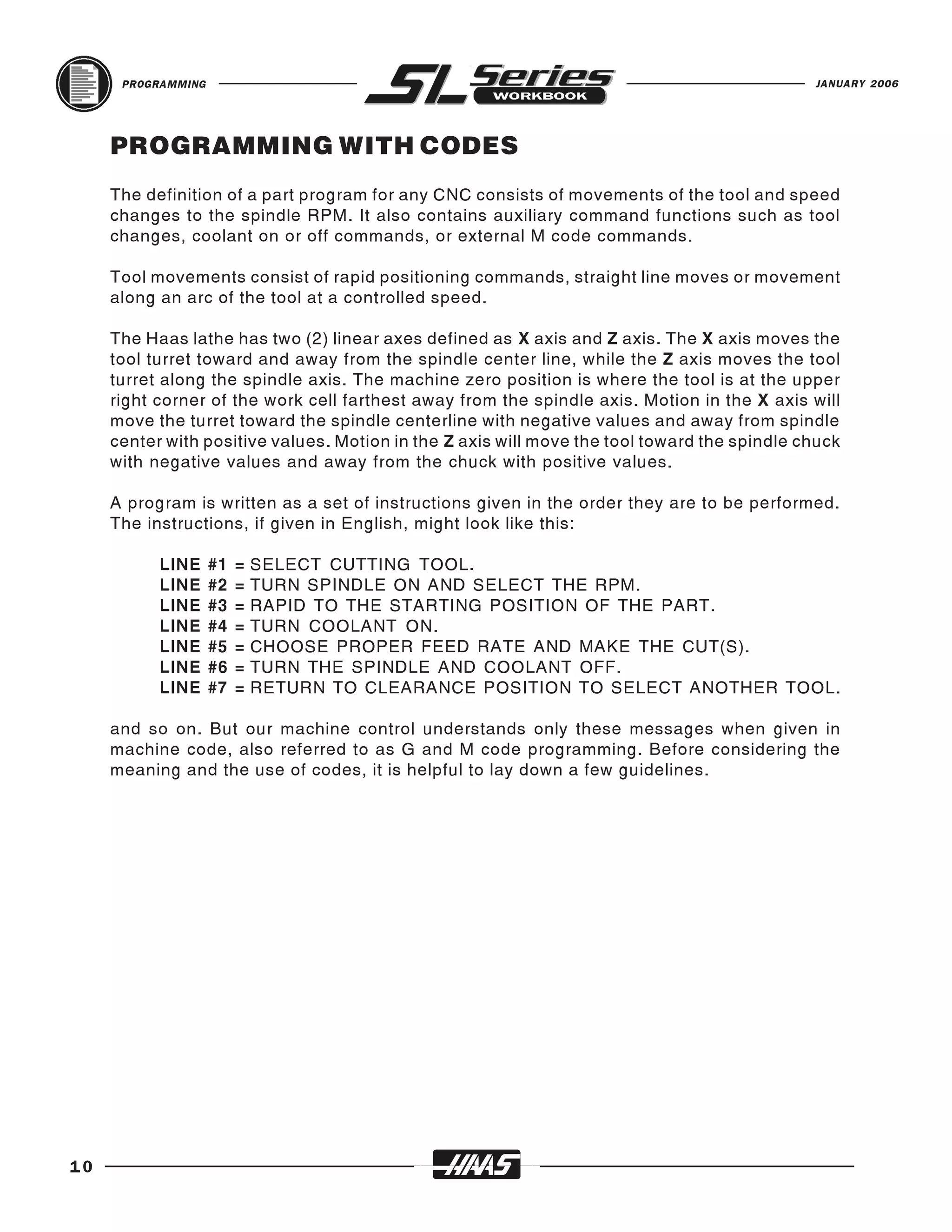 PROGRAMMING                                                                             JANUARY 2006




     PROGRAMMING WITH CODES
     The definition of a part program for any CNC consists of movements of the tool and speed
     changes to the spindle RPM. It also contains auxiliary command functions such as tool
     changes, coolant on or off commands, or external M code commands.

     Tool movements consist of rapid positioning commands, straight line moves or movement
     along an arc of the tool at a controlled speed.

     The Haas lathe has two (2) linear axes defined as X axis and Z axis. The X axis moves the
     tool turret toward and away from the spindle center line, while the Z axis moves the tool
     turret along the spindle axis. The machine zero position is where the tool is at the upper
     right corner of the work cell farthest away from the spindle axis. Motion in the X axis will
     move the turret toward the spindle centerline with negative values and away from spindle
     center with positive values. Motion in the Z axis will move the tool toward the spindle chuck
     with negative values and away from the chuck with positive values.

     A program is written as a set of instructions given in the order they are to be performed.
     The instructions, if given in English, might look like this:

           LINE     #1   =   SELECT CUTTING TOOL.
           LINE     #2   =   TURN SPINDLE ON AND SELECT THE RPM.
           LINE     #3   =   RAPID TO THE STARTING POSITION OF THE PART.
           LINE     #4   =   TURN COOLANT ON.
           LINE     #5   =   CHOOSE PROPER FEED RATE AND MAKE THE CUT(S).
           LINE     #6   =   TURN THE SPINDLE AND COOLANT OFF.
           LINE     #7   =   RETURN TO CLEARANCE POSITION TO SELECT ANOTHER TOOL.

     and so on. But our machine control understands only these messages when given in
     machine code, also referred to as G and M code programming. Before considering the
     meaning and the use of codes, it is helpful to lay down a few guidelines.




10
 