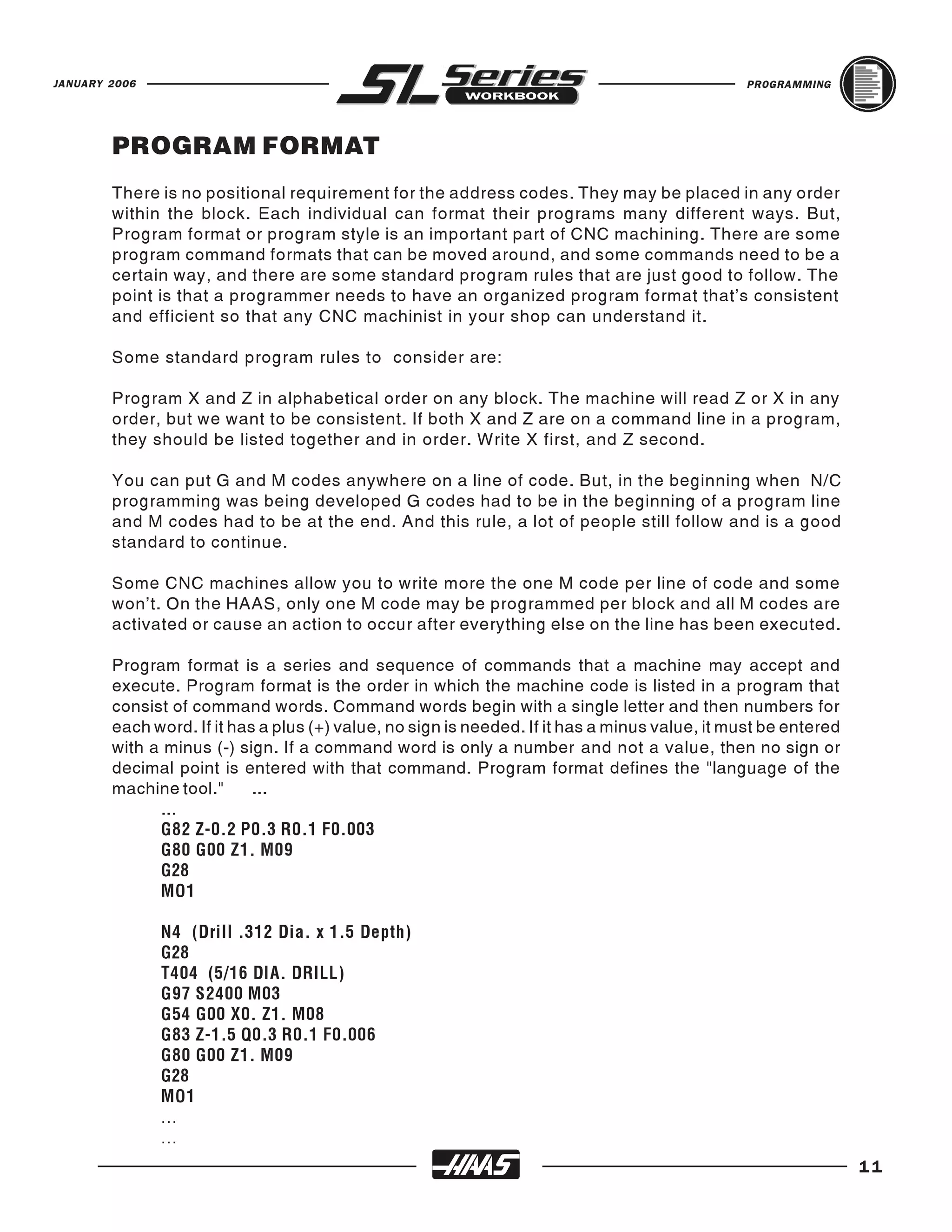JANUARY 2006                                                                                    PROGRAMMING




        PROGRAM FORMAT
        There is no positional requirement for the address codes. They may be placed in any order
        within the block. Each individual can format their programs many different ways. But,
        Program format or program style is an important part of CNC machining. There are some
        program command formats that can be moved around, and some commands need to be a
        certain way, and there are some standard program rules that are just good to follow. The
        point is that a programmer needs to have an organized program format that’s consistent
        and efficient so that any CNC machinist in your shop can understand it.

        Some standard program rules to consider are:

        Program X and Z in alphabetical order on any block. The machine will read Z or X in any
        order, but we want to be consistent. If both X and Z are on a command line in a program,
        they should be listed together and in order. Write X first, and Z second.

        You can put G and M codes anywhere on a line of code. But, in the beginning when N/C
        programming was being developed G codes had to be in the beginning of a program line
        and M codes had to be at the end. And this rule, a lot of people still follow and is a good
        standard to continue.

        Some CNC machines allow you to write more the one M code per line of code and some
        won’t. On the HAAS, only one M code may be programmed per block and all M codes are
        activated or cause an action to occur after everything else on the line has been executed.

        Program format is a series and sequence of commands that a machine may accept and
        execute. Program format is the order in which the machine code is listed in a program that
        consist of command words. Command words begin with a single letter and then numbers for
        each word. If it has a plus (+) value, no sign is needed. If it has a minus value, it must be entered
        with a minus (-) sign. If a command word is only a number and not a value, then no sign or
        decimal point is entered with that command. Program format defines the "language of the
        machine tool."      ...
              ...
              G82 Z-0.2 P0.3 R0.1 F0.003
              G80 G00 Z1. M09
              G28
              MO1

               N4 (Drill .312 Dia. x 1.5 Depth)
               G28
               T404 (5/16 DIA. DRILL)
               G97 S2400 M03
               G54 G00 X0. Z1. M08
               G83 Z-1.5 Q0.3 R0.1 F0.006
               G80 G00 Z1. M09
               G28
               MO1
               ...

                                                                                                                11
               ...
 