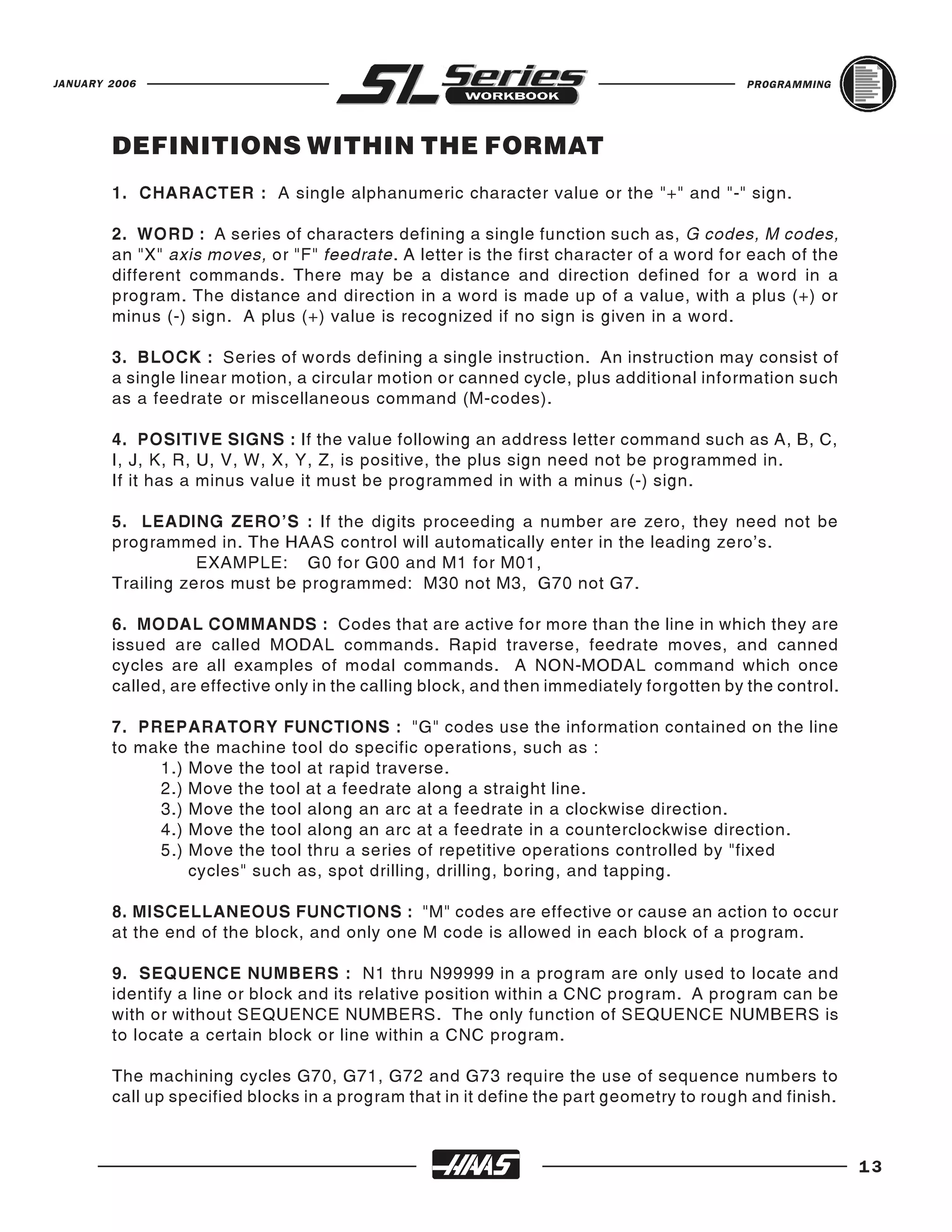 JANUARY 2006                                                                              PROGRAMMING




        DEFINITIONS WITHIN THE FORMAT
        1. CHARACTER : A single alphanumeric character value or the "+" and "-" sign.

        2. WORD : A series of characters defining a single function such as, G codes, M codes,
        an "X" axis moves, or "F" feedrate. A letter is the first character of a word for each of the
        different commands. There may be a distance and direction defined for a word in a
        program. The distance and direction in a word is made up of a value, with a plus (+) or
        minus (-) sign. A plus (+) value is recognized if no sign is given in a word.

        3. BLOCK : Series of words defining a single instruction. An instruction may consist of
        a single linear motion, a circular motion or canned cycle, plus additional information such
        as a feedrate or miscellaneous command (M-codes).

        4. POSITIVE SIGNS : If the value following an address letter command such as A, B, C,
        I, J, K, R, U, V, W, X, Y, Z, is positive, the plus sign need not be programmed in.
        If it has a minus value it must be programmed in with a minus (-) sign.

        5. LEADING ZERO'S : If the digits proceeding a number are zero, they need not be
        programmed in. The HAAS control will automatically enter in the leading zero's.
                   EXAMPLE: G0 for G00 and M1 for M01,
        Trailing zeros must be programmed: M30 not M3, G70 not G7.

        6. MODAL COMMANDS : Codes that are active for more than the line in which they are
        issued are called MODAL commands. Rapid traverse, feedrate moves, and canned
        cycles are all examples of modal commands. A NON-MODAL command which once
        called, are effective only in the calling block, and then immediately forgotten by the control.

        7. PREPARATORY FUNCTIONS : "G" codes use the information contained on the line
        to make the machine tool do specific operations, such as :
             1.) Move the tool at rapid traverse.
             2.) Move the tool at a feedrate along a straight line.
             3.) Move the tool along an arc at a feedrate in a clockwise direction.
             4.) Move the tool along an arc at a feedrate in a counterclockwise direction.
             5.) Move the tool thru a series of repetitive operations controlled by "fixed
                 cycles" such as, spot drilling, drilling, boring, and tapping.

        8. MISCELLANEOUS FUNCTIONS : "M" codes are effective or cause an action to occur
        at the end of the block, and only one M code is allowed in each block of a program.

        9. SEQUENCE NUMBERS : N1 thru N99999 in a program are only used to locate and
        identify a line or block and its relative position within a CNC program. A program can be
        with or without SEQUENCE NUMBERS. The only function of SEQUENCE NUMBERS is
        to locate a certain block or line within a CNC program.

        The machining cycles G70, G71, G72 and G73 require the use of sequence numbers to
        call up specified blocks in a program that in it define the part geometry to rough and finish.



                                                                                                          13
 