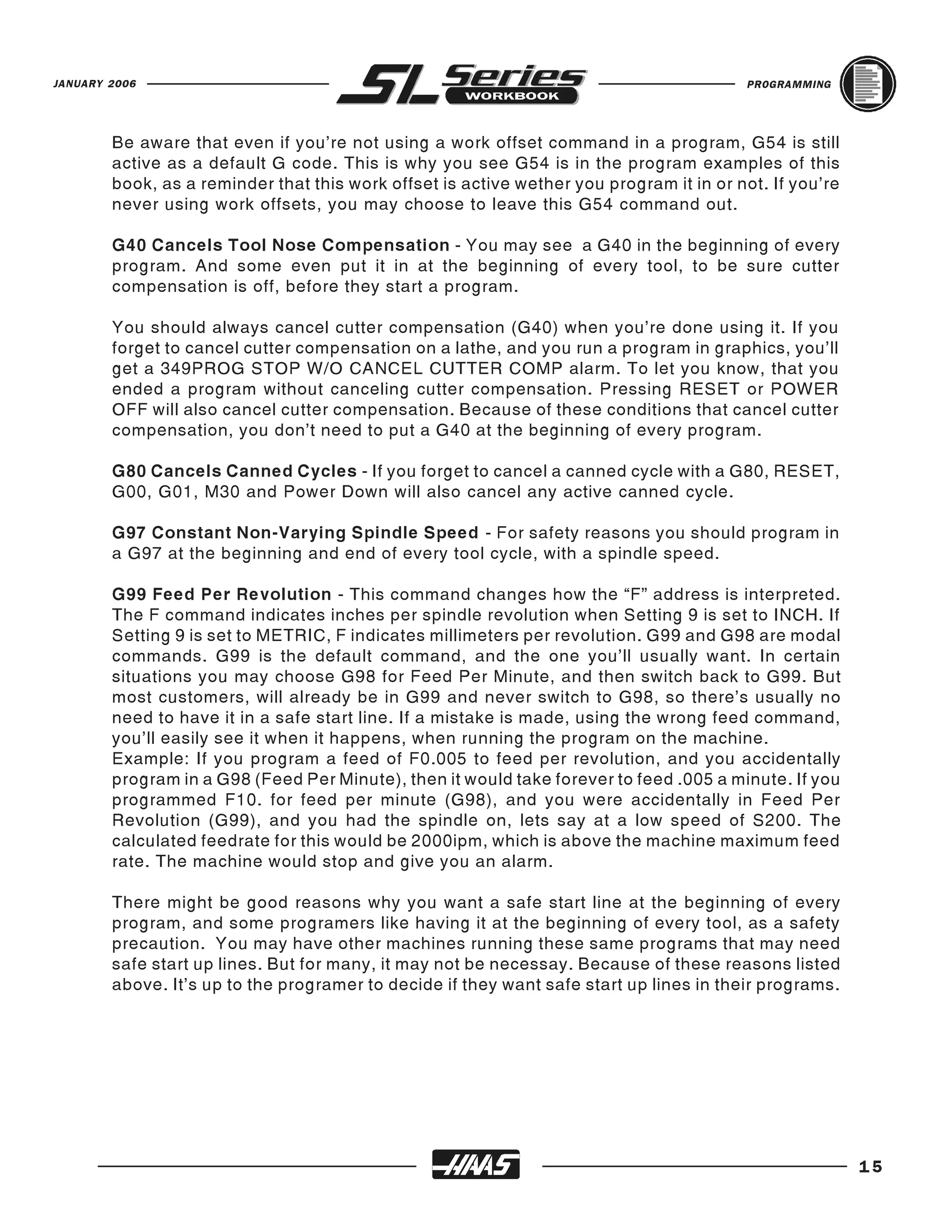 JANUARY 2006                                                                             PROGRAMMING




        Be aware that even if you’re not using a work offset command in a program, G54 is still
        active as a default G code. This is why you see G54 is in the program examples of this
        book, as a reminder that this work offset is active wether you program it in or not. If you’re
        never using work offsets, you may choose to leave this G54 command out.

        G40 Cancels Tool Nose Compensation - You may see a G40 in the beginning of every
        program. And some even put it in at the beginning of every tool, to be sure cutter
        compensation is off, before they start a program.

        You should always cancel cutter compensation (G40) when you’re done using it. If you
        forget to cancel cutter compensation on a lathe, and you run a program in graphics, you’ll
        get a 349PROG STOP W/O CANCEL CUTTER COMP alarm. To let you know, that you
        ended a program without canceling cutter compensation. Pressing RESET or POWER
        OFF will also cancel cutter compensation. Because of these conditions that cancel cutter
        compensation, you don’t need to put a G40 at the beginning of every program.

        G80 Cancels Canned Cycles - If you forget to cancel a canned cycle with a G80, RESET,
        G00, G01, M30 and Power Down will also cancel any active canned cycle.

        G97 Constant Non-Varying Spindle Speed - For safety reasons you should program in
        a G97 at the beginning and end of every tool cycle, with a spindle speed.

        G99 Feed Per Revolution - This command changes how the “F” address is interpreted.
        The F command indicates inches per spindle revolution when Setting 9 is set to INCH. If
        Setting 9 is set to METRIC, F indicates millimeters per revolution. G99 and G98 are modal
        commands. G99 is the default command, and the one you’ll usually want. In certain
        situations you may choose G98 for Feed Per Minute, and then switch back to G99. But
        most customers, will already be in G99 and never switch to G98, so there’s usually no
        need to have it in a safe start line. If a mistake is made, using the wrong feed command,
        you’ll easily see it when it happens, when running the program on the machine.
        Example: If you program a feed of F0.005 to feed per revolution, and you accidentally
        program in a G98 (Feed Per Minute), then it would take forever to feed .005 a minute. If you
        programmed F10. for feed per minute (G98), and you were accidentally in Feed Per
        Revolution (G99), and you had the spindle on, lets say at a low speed of S200. The
        calculated feedrate for this would be 2000ipm, which is above the machine maximum feed
        rate. The machine would stop and give you an alarm.

        There might be good reasons why you want a safe start line at the beginning of every
        program, and some programers like having it at the beginning of every tool, as a safety
        precaution. You may have other machines running these same programs that may need
        safe start up lines. But for many, it may not be necessay. Because of these reasons listed
        above. It’s up to the programer to decide if they want safe start up lines in their programs.




                                                                                                         15
 