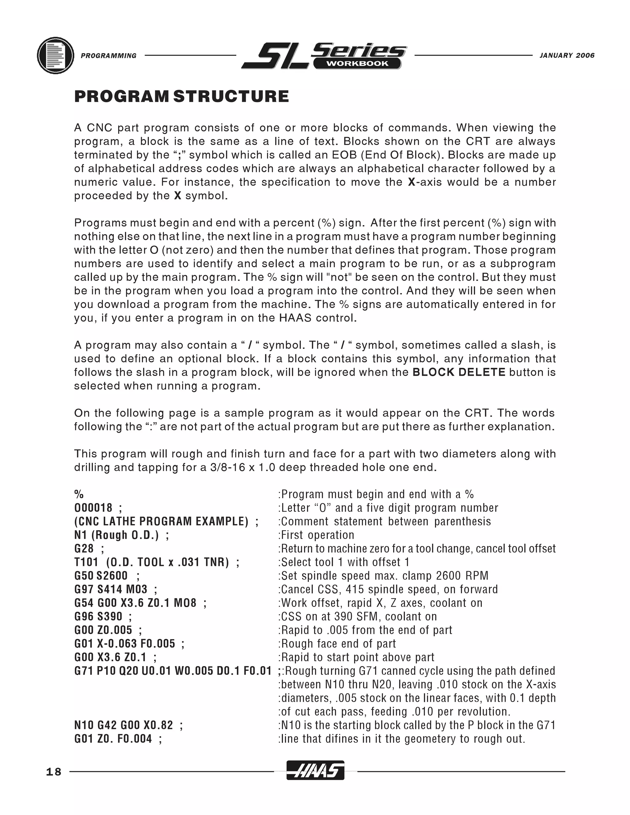 PROGRAMMING                                                                                    JANUARY 2006




     PROGRAM STRUCTURE
     A CNC part program consists of one or more blocks of commands. When viewing the
     program, a block is the same as a line of text. Blocks shown on the CRT are always
     terminated by the “;” symbol which is called an EOB (End Of Block). Blocks are made up
     of alphabetical address codes which are always an alphabetical character followed by a
     numeric value. For instance, the specification to move the X-axis would be a number
     proceeded by the X symbol.

     Programs must begin and end with a percent (%) sign. After the first percent (%) sign with
     nothing else on that line, the next line in a program must have a program number beginning
     with the letter O (not zero) and then the number that defines that program. Those program
     numbers are used to identify and select a main program to be run, or as a subprogram
     called up by the main program. The % sign will "not" be seen on the control. But they must
     be in the program when you load a program into the control. And they will be seen when
     you download a program from the machine. The % signs are automatically entered in for
     you, if you enter a program in on the HAAS control.

     A program may also contain a “ / “ symbol. The “ / “ symbol, sometimes called a slash, is
     used to define an optional block. If a block contains this symbol, any information that
     follows the slash in a program block, will be ignored when the BLOCK DELETE button is
     selected when running a program.

     On the following page is a sample program as it would appear on the CRT. The words
     following the “:” are not part of the actual program but are put there as further explanation.

     This program will rough and finish turn and face for a part with two diameters along with
     drilling and tapping for a 3/8-16 x 1.0 deep threaded hole one end.

     %                                      :Program must begin and end with a %
     O00018 ;                               :Letter “O” and a five digit program number
     (CNC LATHE PROGRAM EXAMPLE) ;          :Comment statement between parenthesis
     N1 (Rough O.D.) ;                      :First operation
     G28 ;                                  :Return to machine zero for a tool change, cancel tool offset
     T101 (O.D. TOOL x .031 TNR) ;          :Select tool 1 with offset 1
     G50 S2600 ;                            :Set spindle speed max. clamp 2600 RPM
     G97 S414 M03 ;                         :Cancel CSS, 415 spindle speed, on forward
     G54 G00 X3.6 Z0.1 MO8 ;                :Work offset, rapid X, Z axes, coolant on
     G96 S390 ;                             :CSS on at 390 SFM, coolant on
     G00 Z0.005 ;                           :Rapid to .005 from the end of part
     G01 X-0.063 F0.005 ;                   :Rough face end of part
     G00 X3.6 Z0.1 ;                        :Rapid to start point above part
     G71 P10 Q20 U0.01 W0.005 D0.1 F0.01    ;:Rough turning G71 canned cycle using the path defined
                                            :between N10 thru N20, leaving .010 stock on the X-axis
                                            :diameters, .005 stock on the linear faces, with 0.1 depth
                                            :of cut each pass, feeding .010 per revolution.
     N10 G42 G00 X0.82 ;                    :N10 is the starting block called by the P block in the G71
     G01 Z0. F0.004 ;                       :line that difines in it the geometery to rough out.

18
 
