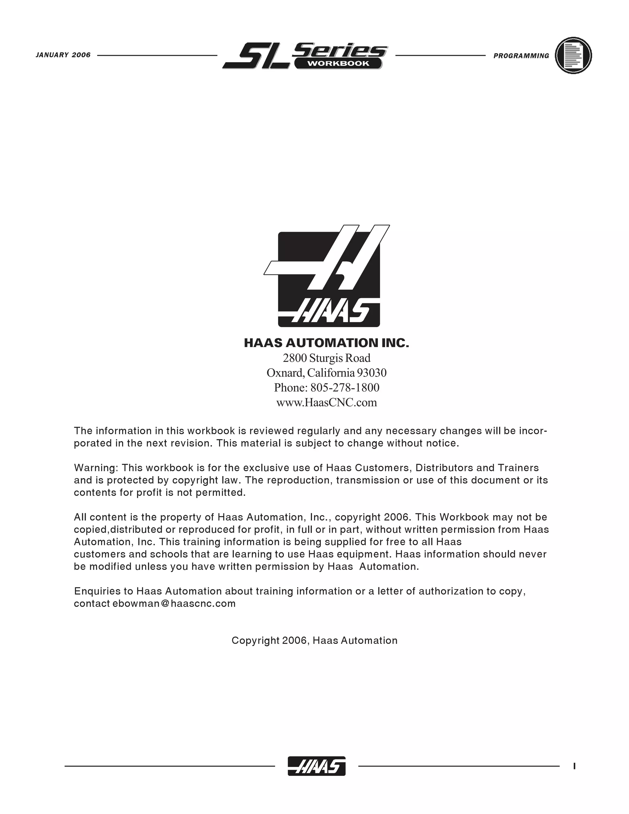 JANUARY 2006                                                                                     PROGRAMMING




                                            HAAS AUTOMATION INC.
                                                2800 Sturgis Road
                                              Oxnard, California 93030
                                               Phone: 805-278-1800
                                               www.HaasCNC.com

        The information in this workbook is reviewed regularly and any necessary changes will be incor-
        porated in the next revision. This material is subject to change without notice.

        Warning: This workbook is for the exclusive use of Haas Customers, Distributors and Trainers
        and is protected by copyright law. The reproduction, transmission or use of this document or its
        contents for profit is not permitted.

        All content is the property of Haas Automation, Inc., copyright 2006. This Workbook may not be
        copied,distributed or reproduced for profit, in full or in part, without written permission from Haas
        Automation, Inc. This training information is being supplied for free to all Haas
        customers and schools that are learning to use Haas equipment. Haas information should never
        be modified unless you have written permission by Haas Automation.

        Enquiries to Haas Automation about training information or a letter of authorization to copy,
        contact ebowman@haascnc.com


                                         Copyright 2006, Haas Automation




                                                                                                                I
 