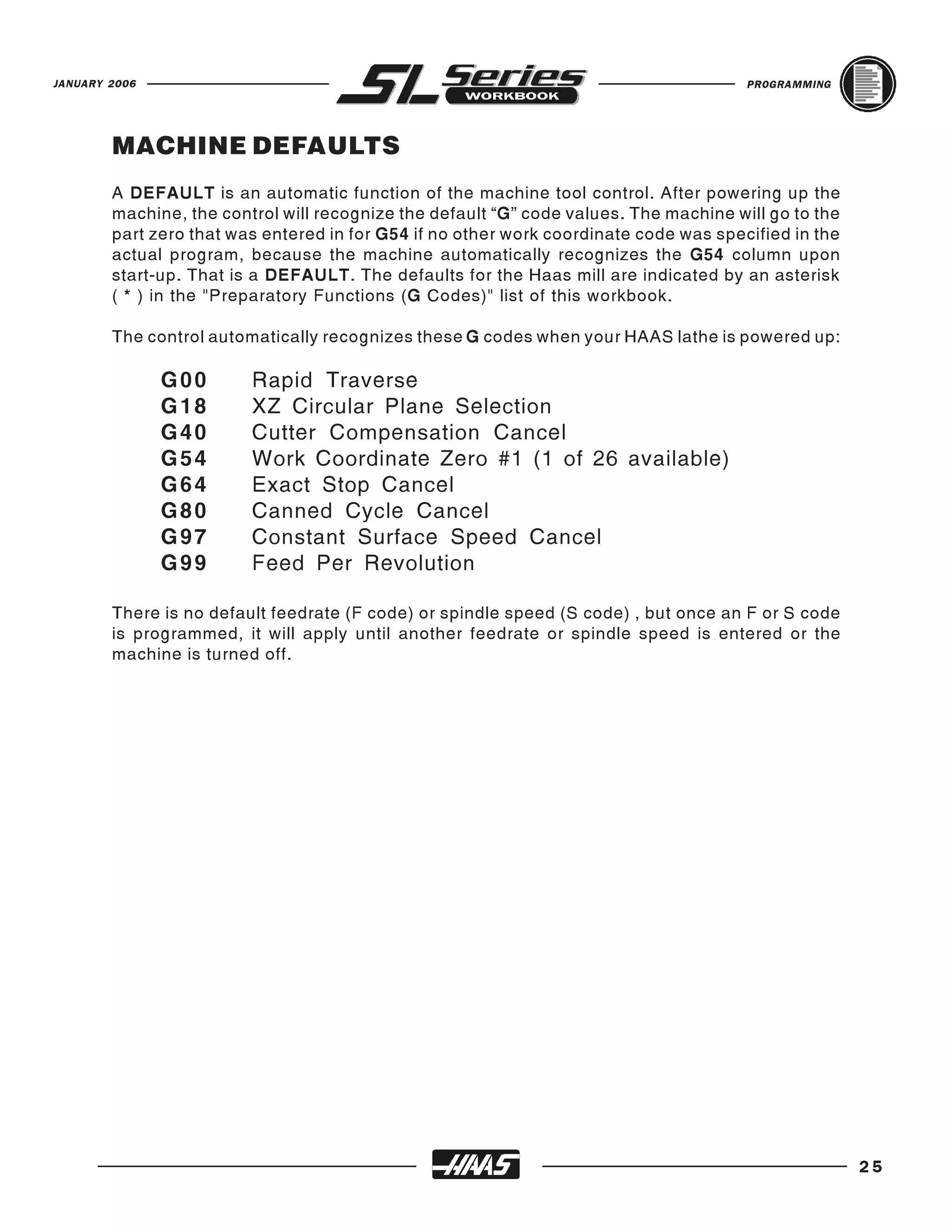 JANUARY 2006                                                                           PROGRAMMING




        MACHINE DEFAULTS
        A DEFAULT is an automatic function of the machine tool control. After powering up the
        machine, the control will recognize the default “G” code values. The machine will go to the
        part zero that was entered in for G54 if no other work coordinate code was specified in the
        actual program, because the machine automatically recognizes the G54 column upon
        start-up. That is a DEFAULT. The defaults for the Haas mill are indicated by an asterisk
        ( * ) in the "Preparatory Functions (G Codes)" list of this workbook.

        The control automatically recognizes these G codes when your HAAS lathe is powered up:

               G00       Rapid Traverse
               G18       XZ Circular Plane Selection
               G40       Cutter Compensation Cancel
               G54       Work Coordinate Zero #1 (1 of 26 available)
               G64       Exact Stop Cancel
               G80       Canned Cycle Cancel
               G97       Constant Surface Speed Cancel
               G99       Feed Per Revolution

        There is no default feedrate (F code) or spindle speed (S code) , but once an F or S code
        is programmed, it will apply until another feedrate or spindle speed is entered or the
        machine is turned off.




                                                                                                      25
 