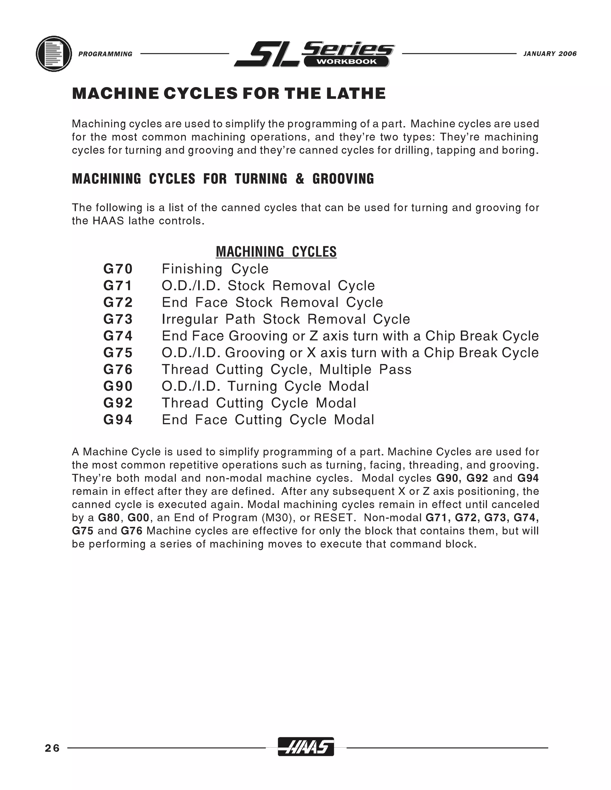 PROGRAMMING                                                                           JANUARY 2006




     MACHINE CYCLES FOR THE LATHE
     Machining cycles are used to simplify the programming of a part. Machine cycles are used
     for the most common machining operations, and they’re two types: They’re machining
     cycles for turning and grooving and they’re canned cycles for drilling, tapping and boring.

     MACHINING CYCLES FOR TURNING & GROOVING
     The following is a list of the canned cycles that can be used for turning and grooving for
     the HAAS lathe controls.



           G70        Finishing Cycle
                               MACHINING CYCLES

           G71        O.D./I.D. Stock Removal Cycle
           G72        End Face Stock Removal Cycle
           G73        Irregular Path Stock Removal Cycle
           G74        End Face Grooving or Z axis turn with a Chip Break Cycle
           G75        O.D./I.D. Grooving or X axis turn with a Chip Break Cycle
           G76        Thread Cutting Cycle, Multiple Pass
           G90        O.D./I.D. Turning Cycle Modal
           G92        Thread Cutting Cycle Modal
           G94        End Face Cutting Cycle Modal

     A Machine Cycle is used to simplify programming of a part. Machine Cycles are used for
     the most common repetitive operations such as turning, facing, threading, and grooving.
     They’re both modal and non-modal machine cycles. Modal cycles G90, G92 and G94
     remain in effect after they are defined. After any subsequent X or Z axis positioning, the
     canned cycle is executed again. Modal machining cycles remain in effect until canceled
     by a G80, G00, an End of Program (M30), or RESET. Non-modal G71, G72, G73, G74,
     G75 and G76 Machine cycles are effective for only the block that contains them, but will
     be performing a series of machining moves to execute that command block.




26
 