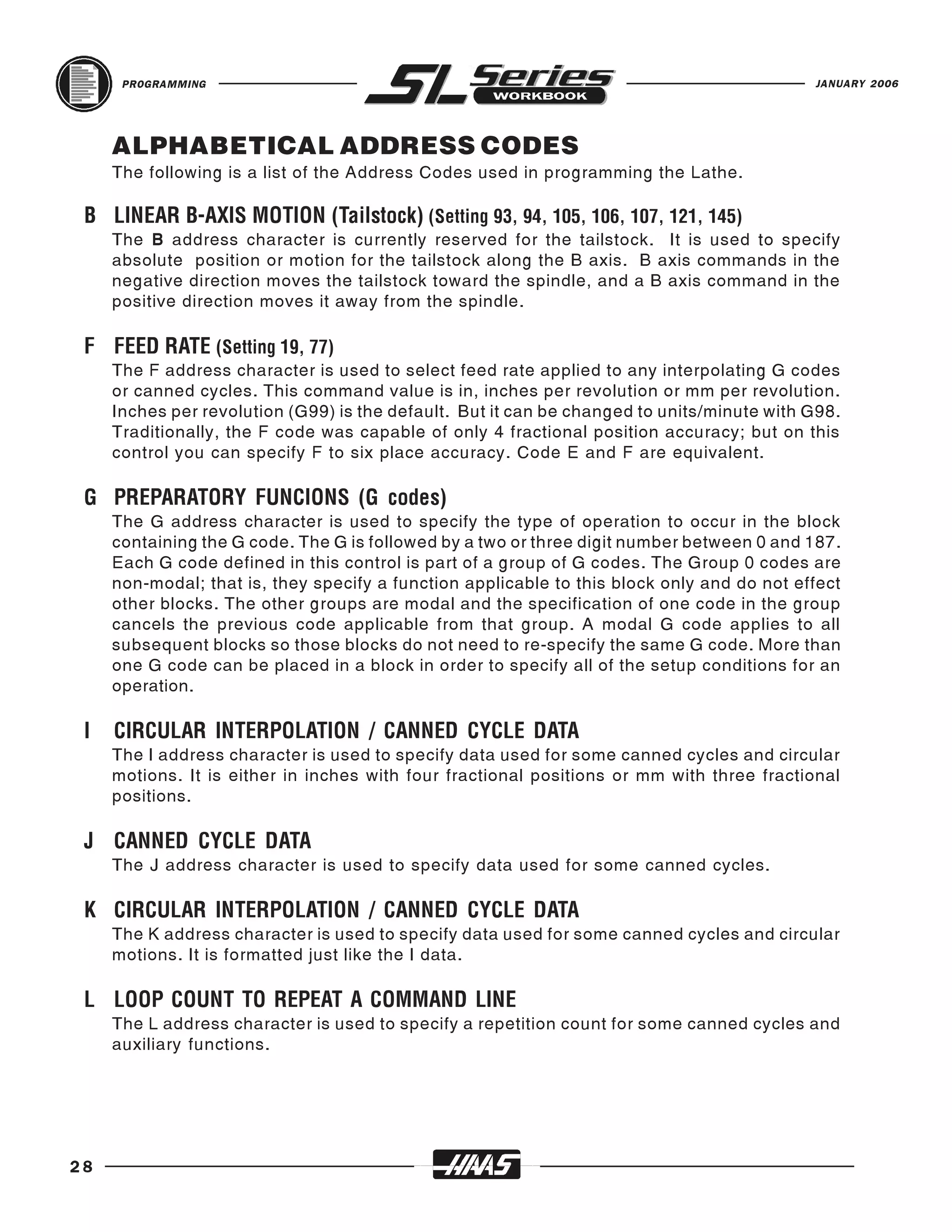 PROGRAMMING                                                                           JANUARY 2006




     ALPHABETICAL ADDRESS CODES
     The following is a list of the Address Codes used in programming the Lathe.


     The B address character is currently reserved for the tailstock. It is used to specify
 B LINEAR B-AXIS MOTION (Tailstock) (Setting 93, 94, 105, 106, 107, 121, 145)
     absolute position or motion for the tailstock along the B axis. B axis commands in the
     negative direction moves the tailstock toward the spindle, and a B axis command in the
     positive direction moves it away from the spindle.



     The F address character is used to select feed rate applied to any interpolating G codes
 F FEED RATE (Setting 19, 77)
     or canned cycles. This command value is in, inches per revolution or mm per revolution.
     Inches per revolution (G99) is the default. But it can be changed to units/minute with G98.
     Traditionally, the F code was capable of only 4 fractional position accuracy; but on this
     control you can specify F to six place accuracy. Code E and F are equivalent.



     The G address character is used to specify the type of operation to occur in the block
 G PREPARATORY FUNCIONS (G codes)
     containing the G code. The G is followed by a two or three digit number between 0 and 187.
     Each G code defined in this control is part of a group of G codes. The Group 0 codes are
     non-modal; that is, they specify a function applicable to this block only and do not effect
     other blocks. The other groups are modal and the specification of one code in the group
     cancels the previous code applicable from that group. A modal G code applies to all
     subsequent blocks so those blocks do not need to re-specify the same G code. More than
     one G code can be placed in a block in order to specify all of the setup conditions for an
     operation.



     The I address character is used to specify data used for some canned cycles and circular
 I   CIRCULAR INTERPOLATION / CANNED CYCLE DATA
     motions. It is either in inches with four fractional positions or mm with three fractional
     positions.



     The J address character is used to specify data used for some canned cycles.
 J CANNED CYCLE DATA



     The K address character is used to specify data used for some canned cycles and circular
 K CIRCULAR INTERPOLATION / CANNED CYCLE DATA
     motions. It is formatted just like the I data.



     The L address character is used to specify a repetition count for some canned cycles and
 L LOOP COUNT TO REPEAT A COMMAND LINE
     auxiliary functions.




28
 