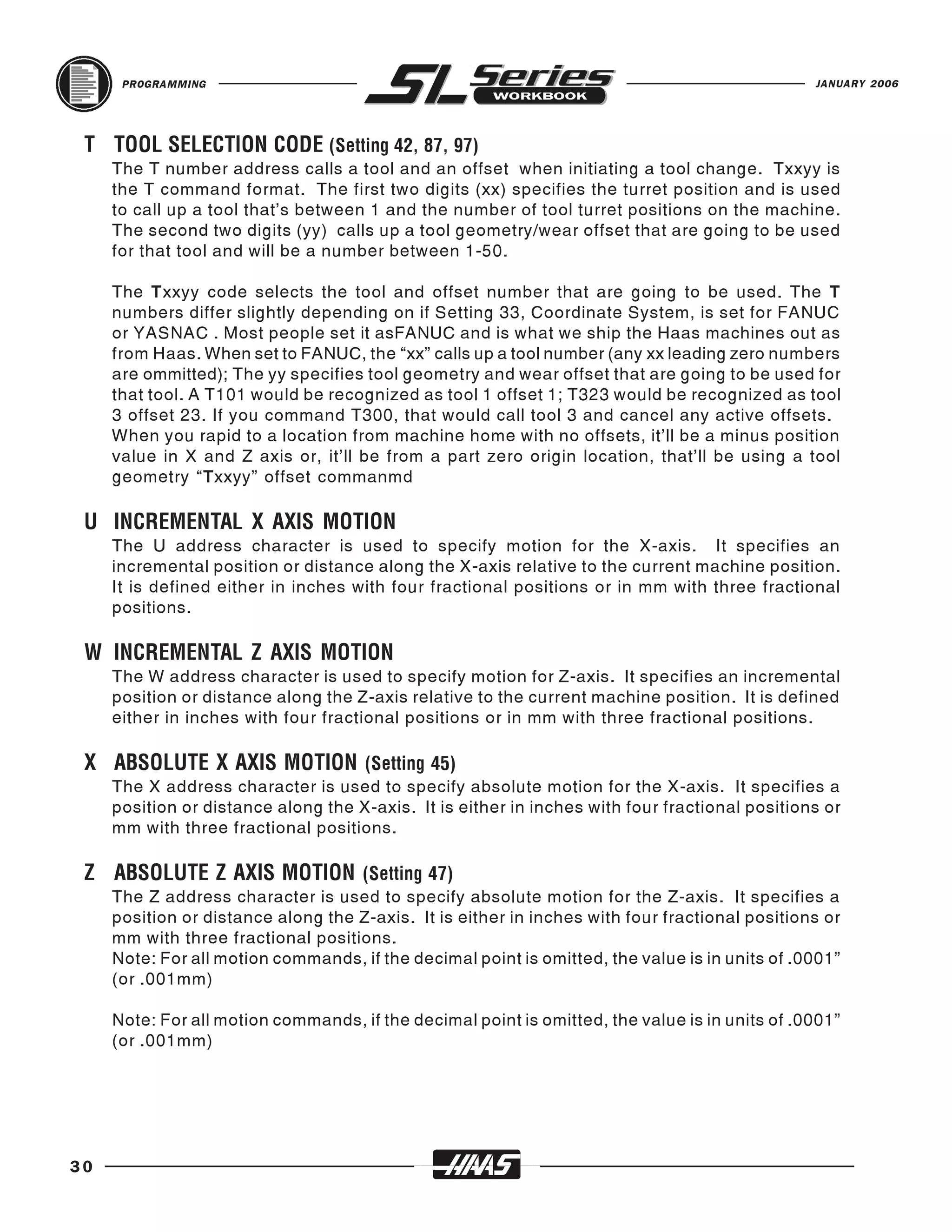 PROGRAMMING                                                                               JANUARY 2006




     The T number address calls a tool and an offset when initiating a tool change. Txxyy is
 T TOOL SELECTION CODE (Setting 42, 87, 97)
     the T command format. The first two digits (xx) specifies the turret position and is used
     to call up a tool that’s between 1 and the number of tool turret positions on the machine.
     The second two digits (yy) calls up a tool geometry/wear offset that are going to be used
     for that tool and will be a number between 1-50.

     The Txxyy code selects the tool and offset number that are going to be used. The T
     numbers differ slightly depending on if Setting 33, Coordinate System, is set for FANUC
     or YASNAC . Most people set it asFANUC and is what we ship the Haas machines out as
     from Haas. When set to FANUC, the “xx” calls up a tool number (any xx leading zero numbers
     are ommitted); The yy specifies tool geometry and wear offset that are going to be used for
     that tool. A T101 would be recognized as tool 1 offset 1; T323 would be recognized as tool
     3 offset 23. If you command T300, that would call tool 3 and cancel any active offsets.
     When you rapid to a location from machine home with no offsets, it’ll be a minus position
     value in X and Z axis or, it’ll be from a part zero origin location, that’ll be using a tool
     geometry “Txxyy” offset commanmd



     The U address character is used to specify motion for the X-axis. It specifies an
 U INCREMENTAL X AXIS MOTION
     incremental position or distance along the X-axis relative to the current machine position.
     It is defined either in inches with four fractional positions or in mm with three fractional
     positions.



     The W address character is used to specify motion for Z-axis. It specifies an incremental
 W INCREMENTAL Z AXIS MOTION
     position or distance along the Z-axis relative to the current machine position. It is defined
     either in inches with four fractional positions or in mm with three fractional positions.



     The X address character is used to specify absolute motion for the X-axis. It specifies a
 X ABSOLUTE X AXIS MOTION (Setting 45)
     position or distance along the X-axis. It is either in inches with four fractional positions or
     mm with three fractional positions.



     The Z address character is used to specify absolute motion for the Z-axis. It specifies a
 Z ABSOLUTE Z AXIS MOTION (Setting 47)
     position or distance along the Z-axis. It is either in inches with four fractional positions or
     mm with three fractional positions.
     Note: For all motion commands, if the decimal point is omitted, the value is in units of .0001”
     (or .001mm)

     Note: For all motion commands, if the decimal point is omitted, the value is in units of .0001”
     (or .001mm)




30
 