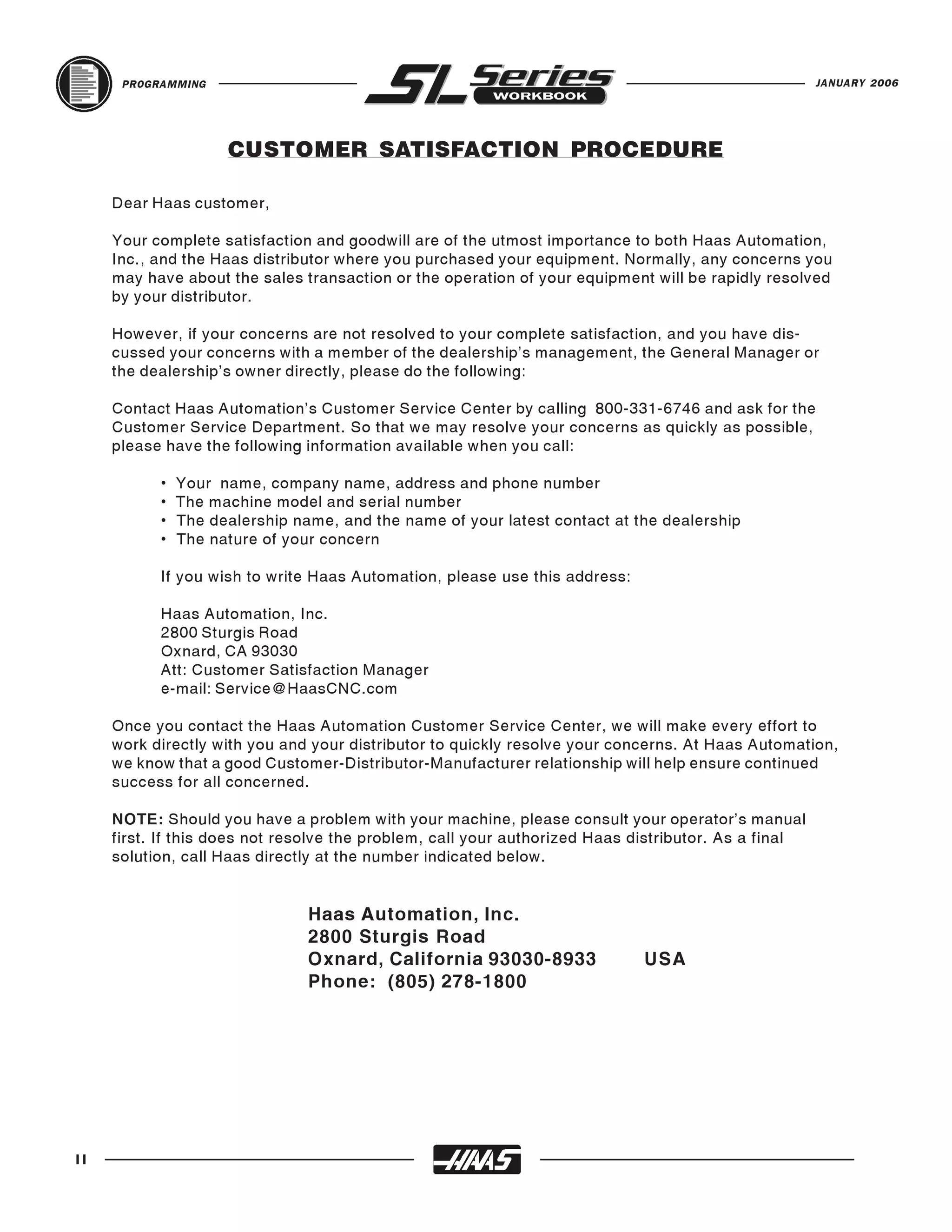 PROGRAMMING                                                                                     JANUARY 2006




                     CUSTOMER SATISFACTION PROCEDURE

     Dear Haas customer,

     Your complete satisfaction and goodwill are of the utmost importance to both Haas Automation,
     Inc., and the Haas distributor where you purchased your equipment. Normally, any concerns you
     may have about the sales transaction or the operation of your equipment will be rapidly resolved
     by your distributor.

     However, if your concerns are not resolved to your complete satisfaction, and you have dis-
     cussed your concerns with a member of the dealership’s management, the General Manager or
     the dealership’s owner directly, please do the following:

     Contact Haas Automation’s Customer Service Center by calling 800-331-6746 and ask for the
     Customer Service Department. So that we may resolve your concerns as quickly as possible,
     please have the following information available when you call:

           •   Your name, company name, address and phone number
           •   The machine model and serial number
           •   The dealership name, and the name of your latest contact at the dealership
           •   The nature of your concern

           If you wish to write Haas Automation, please use this address:

           Haas Automation, Inc.
           2800 Sturgis Road
           Oxnard, CA 93030
           Att: Customer Satisfaction Manager
           e-mail: Service@HaasCNC.com

     Once you contact the Haas Automation Customer Service Center, we will make every effort to
     work directly with you and your distributor to quickly resolve your concerns. At Haas Automation,
     we know that a good Customer-Distributor-Manufacturer relationship will help ensure continued
     success for all concerned.

     NOTE: Should you have a problem with your machine, please consult your operator's manual
     first. If this does not resolve the problem, call your authorized Haas distributor. As a final
     solution, call Haas directly at the number indicated below.


                                Haas Automation, Inc.
                                2800 Sturgis Road
                                Oxnard, California 93030-8933                USA
                                Phone: (805) 278-1800




II
 