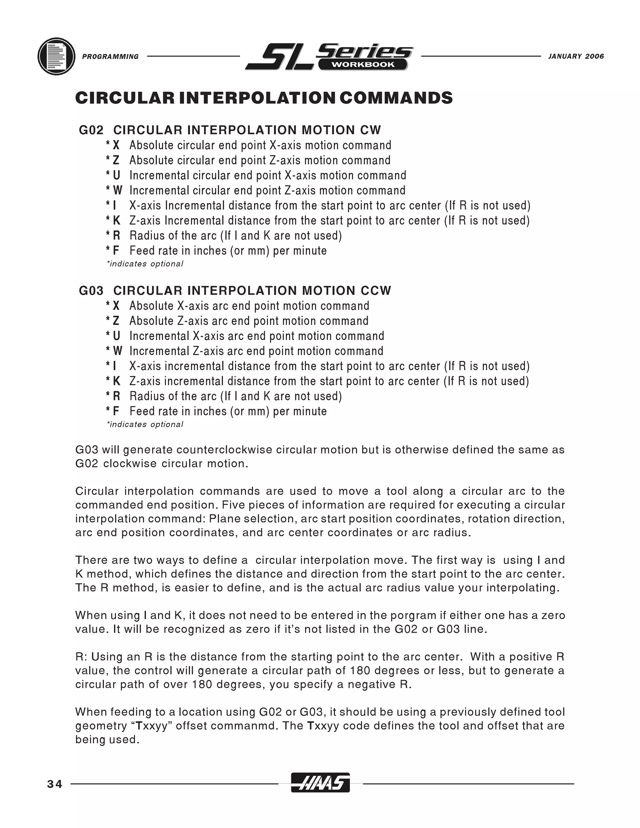 PROGRAMMING                                                                               JANUARY 2006




     CIRCULAR INTERPOLATION COMMANDS
     G02 CIRCULAR INTERPOLATION MOTION CW
        * X Absolute circular end point X-axis motion command
        * Z Absolute circular end point Z-axis motion command
        * U Incremental circular end point X-axis motion command
        * W Incremental circular end point Z-axis motion command
        * I X-axis Incremental distance from the start point to arc center (If R is not used)
        * K Z-axis Incremental distance from the start point to arc center (If R is not used)
        * R Radius of the arc (If I and K are not used)
        * F Feed rate in inches (or mm) per minute
          *indicates optional


     G03 CIRCULAR INTERPOLATION MOTION CCW
        * X Absolute X-axis arc end point motion command
        * Z Absolute Z-axis arc end point motion command
        * U Incremental X-axis arc end point motion command
        * W Incremental Z-axis arc end point motion command
        * I X-axis incremental distance from the start point to arc center (If R is not used)
        * K Z-axis incremental distance from the start point to arc center (If R is not used)
        * R Radius of the arc (If I and K are not used)
        * F Feed rate in inches (or mm) per minute
          *indicates optional


     G03 will generate counterclockwise circular motion but is otherwise defined the same as
     G02 clockwise circular motion.

     Circular interpolation commands are used to move a tool along a circular arc to the
     commanded end position. Five pieces of information are required for executing a circular
     interpolation command: Plane selection, arc start position coordinates, rotation direction,
     arc end position coordinates, and arc center coordinates or arc radius.

     There are two ways to define a circular interpolation move. The first way is using I and
     K method, which defines the distance and direction from the start point to the arc center.
     The R method, is easier to define, and is the actual arc radius value your interpolating.

     When using I and K, it does not need to be entered in the porgram if either one has a zero
     value. It will be recognized as zero if it’s not listed in the G02 or G03 line.

     R: Using an R is the distance from the starting point to the arc center. With a positive R
     value, the control will generate a circular path of 180 degrees or less, but to generate a
     circular path of over 180 degrees, you specify a negative R.

     When feeding to a location using G02 or G03, it should be using a previously defined tool
     geometry “Txxyy” offset commanmd. The Txxyy code defines the tool and offset that are
     being used.


34
 