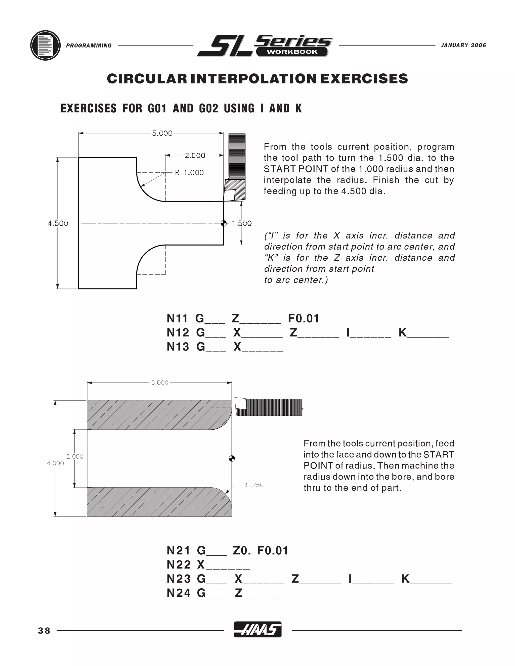 PROGRAMMING                                                                JANUARY 2006




              CIRCULAR INTERPOLATION EXERCISES

     EXERCISES FOR G01 AND G02 USING I AND K


                                     From the tools current position, program
                                     the tool path to turn the 1.500 dia. to the
                                     START POINT of the 1.000 radius and then
                                     interpolate the radius. Finish the cut by
                                     feeding up to the 4.500 dia.



                                     (“I” is for the X axis incr. distance and
                                     direction from start point to arc center, and
                                     “K” is for the Z axis incr. distance and
                                     direction from start point
                                     to arc center.)



                      N11 G___ Z______ F0.01
                      N12 G___ X______ Z______ I______ K______
                      N13 G___ X______




                                               From the tools current position, feed
                                               into the face and down to the START
                                               POINT of radius. Then machine the
                                               radius down into the bore, and bore
                                               thru to the end of part.




                      N21   G___ Z0. F0.01
                      N22   X ______
                      N23   G___ X______ Z______ I______ K______
                      N24   G___ Z______


38
 