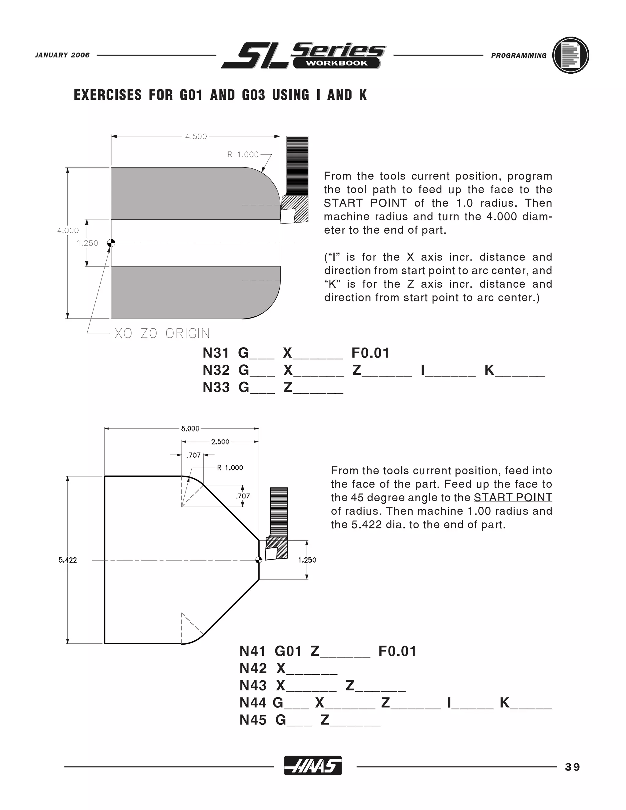 JANUARY 2006                                                              PROGRAMMING




        EXERCISES FOR G01 AND G03 USING I AND K




                                          From the tools current position, program
                                          the tool path to feed up the face to the
                                          START POINT of the 1.0 radius. Then
                                          machine radius and turn the 4.000 diam-
                                          eter to the end of part.

                                          (“I” is for the X axis incr. distance and
                                          direction from start point to arc center, and
                                          “K” is for the Z axis incr. distance and
                                          direction from start point to arc center.)




                         N31 G___ X______ F0.01
                         N32 G___ X______ Z______ I______ K______
                         N33 G___ Z______




                                           From the tools current position, feed into
                                           the face of the part. Feed up the face to
                                           the 45 degree angle to the START POINT
                                           of radius. Then machine 1.00 radius and
                                           the 5.422 dia. to the end of part.




                              N41   G01 Z______ F0.01
                              N42   X______
                              N43   X______ Z______
                              N44   G___ X______ Z______ I_____ K_____
                              N45   G___ Z______


                                                                                          39
 