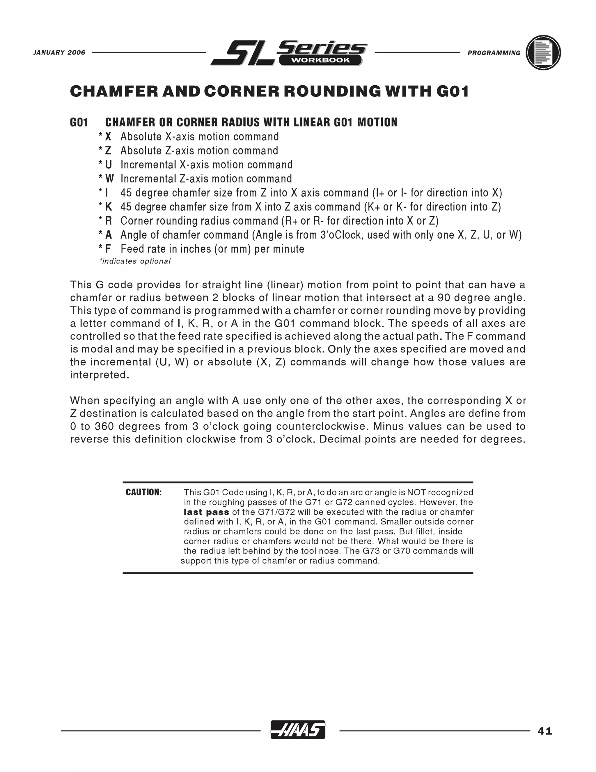 JANUARY 2006                                                                                                  PROGRAMMING




        CHAMFER AND CORNER ROUNDING WITH G01
        G01      CHAMFER OR CORNER RADIUS WITH LINEAR G01 MOTION
               * X Absolute X-axis motion command
               * Z Absolute Z-axis motion command
               * U Incremental X-axis motion command
               * W Incremental Z-axis motion command
               * I 45 degree chamfer size from Z into X axis command (I+ or I- for direction into X)
               * K 45 degree chamfer size from X into Z axis command (K+ or K- for direction into Z)
               * R Corner rounding radius command (R+ or R- for direction into X or Z)
               * A Angle of chamfer command (Angle is from 3’oClock, used with only one X, Z, U, or W)
               * F Feed rate in inches (or mm) per minute
               *indicates optional


        This G code provides for straight line (linear) motion from point to point that can have a
        chamfer or radius between 2 blocks of linear motion that intersect at a 90 degree angle.
        This type of command is programmed with a chamfer or corner rounding move by providing
        a letter command of I, K, R, or A in the G01 command block. The speeds of all axes are
        controlled so that the feed rate specified is achieved along the actual path. The F command
        is modal and may be specified in a previous block. Only the axes specified are moved and
        the incremental (U, W) or absolute (X, Z) commands will change how those values are
        interpreted.

        When specifying an angle with A use only one of the other axes, the corresponding X or
        Z destination is calculated based on the angle from the start point. Angles are define from
        0 to 360 degrees from 3 o’clock going counterclockwise. Minus values can be used to
        reverse this definition clockwise from 3 o’clock. Decimal points are needed for degrees.



                      CAUTION:        This G01 Code using I, K, R, or A, to do an arc or angle is NOT recognized
                                      in the roughing passes of the G71 or G72 canned cycles. However, the
                                      last pass of the G71/G72 will be executed with the radius or chamfer
                                      defined with I, K, R, or A, in the G01 command. Smaller outside corner
                                      radius or chamfers could be done on the last pass. But fillet, inside
                                      corner radius or chamfers would not be there. What would be there is
                                      the radius left behind by the tool nose. The G73 or G70 commands will
                                     support this type of chamfer or radius command.




                                                                                                                            41
 
