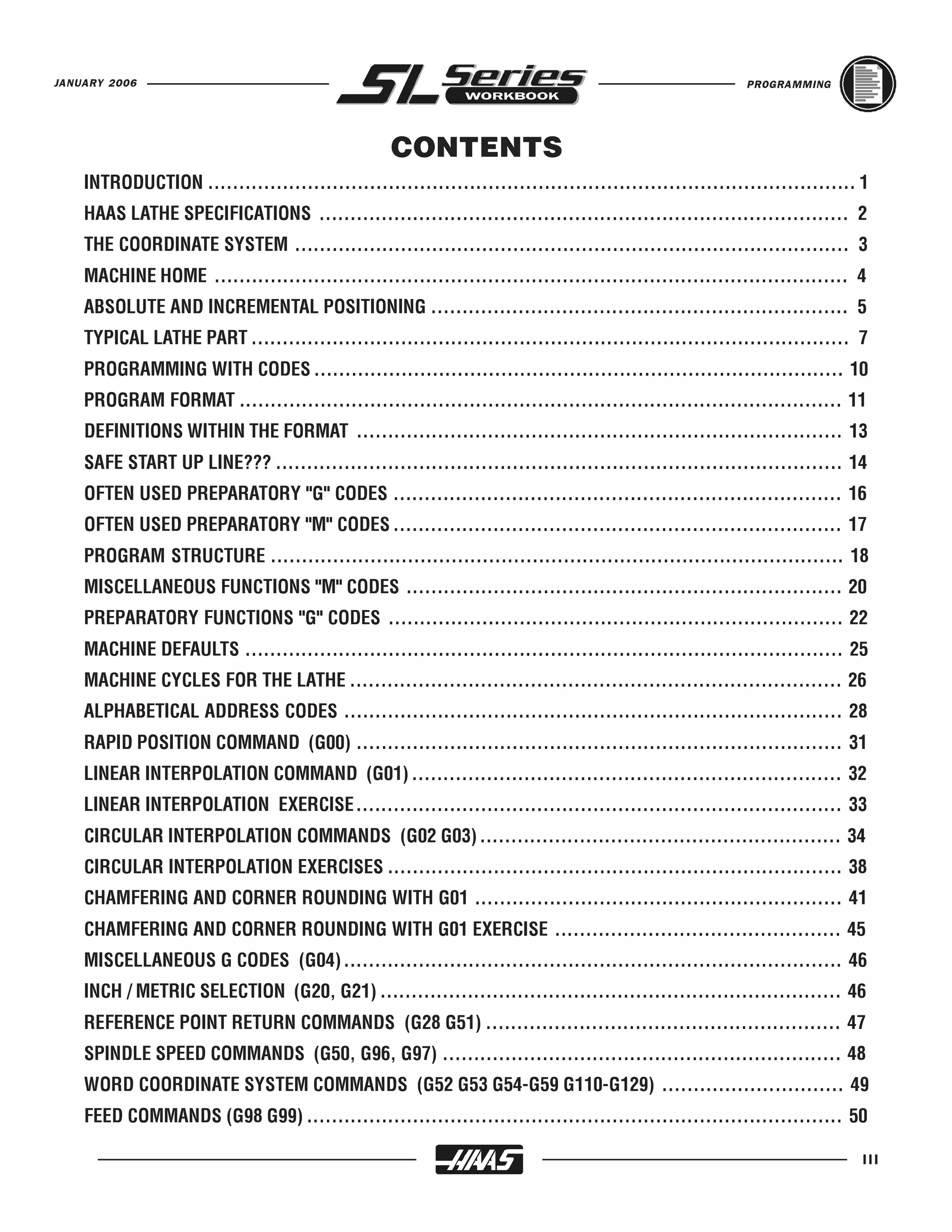 JANUARY 2006                                                                                            PROGRAMMING




                                                  CONTENTS
    INTRODUCTION ........................................................................................................ 1
    HAAS LATHE SPECIFICATIONS ..................................................................................... 2
    THE COORDINATE SYSTEM ......................................................................................... 3
    MACHINE HOME ...................................................................................................... 4
    ABSOLUTE AND INCREMENTAL POSITIONING ................................................................... 5
    TYPICAL LATHE PART ................................................................................................ 7
    PROGRAMMING WITH CODES ..................................................................................... 10
    PROGRAM FORMAT ................................................................................................. 11
    DEFINITIONS WITHIN THE FORMAT .............................................................................. 13
    SAFE START UP LINE??? ........................................................................................... 14
    OFTEN USED PREPARATORY "G" CODES ........................................................................ 16
    OFTEN USED PREPARATORY "M" CODES ........................................................................ 17
    PROGRAM STRUCTURE ............................................................................................ 18
    MISCELLANEOUS FUNCTIONS "M" CODES ...................................................................... 20
    PREPARATORY FUNCTIONS "G" CODES ......................................................................... 22
    MACHINE DEFAULTS ................................................................................................ 25
    MACHINE CYCLES FOR THE LATHE ............................................................................... 26
    ALPHABETICAL ADDRESS CODES ................................................................................ 28
    RAPID POSITION COMMAND (G00) .............................................................................. 31
    LINEAR INTERPOLATION COMMAND (G01) ..................................................................... 32
    LINEAR INTERPOLATION EXERCISE.............................................................................. 33
    CIRCULAR INTERPOLATION COMMANDS (G02 G03) .......................................................... 34
    CIRCULAR INTERPOLATION EXERCISES ......................................................................... 38
    CHAMFERING AND CORNER ROUNDING WITH G01 ........................................................... 41
    CHAMFERING AND CORNER ROUNDING WITH G01 EXERCISE .............................................. 45
    MISCELLANEOUS G CODES (G04) ................................................................................ 46
    INCH / METRIC SELECTION (G20, G21) .......................................................................... 46
    REFERENCE POINT RETURN COMMANDS (G28 G51) ......................................................... 47
    SPINDLE SPEED COMMANDS (G50, G96, G97) ................................................................ 48
    WORD COORDINATE SYSTEM COMMANDS (G52 G53 G54-G59 G110-G129) ............................. 49
    FEED COMMANDS (G98 G99) ...................................................................................... 50

                                                                                                                          III
 