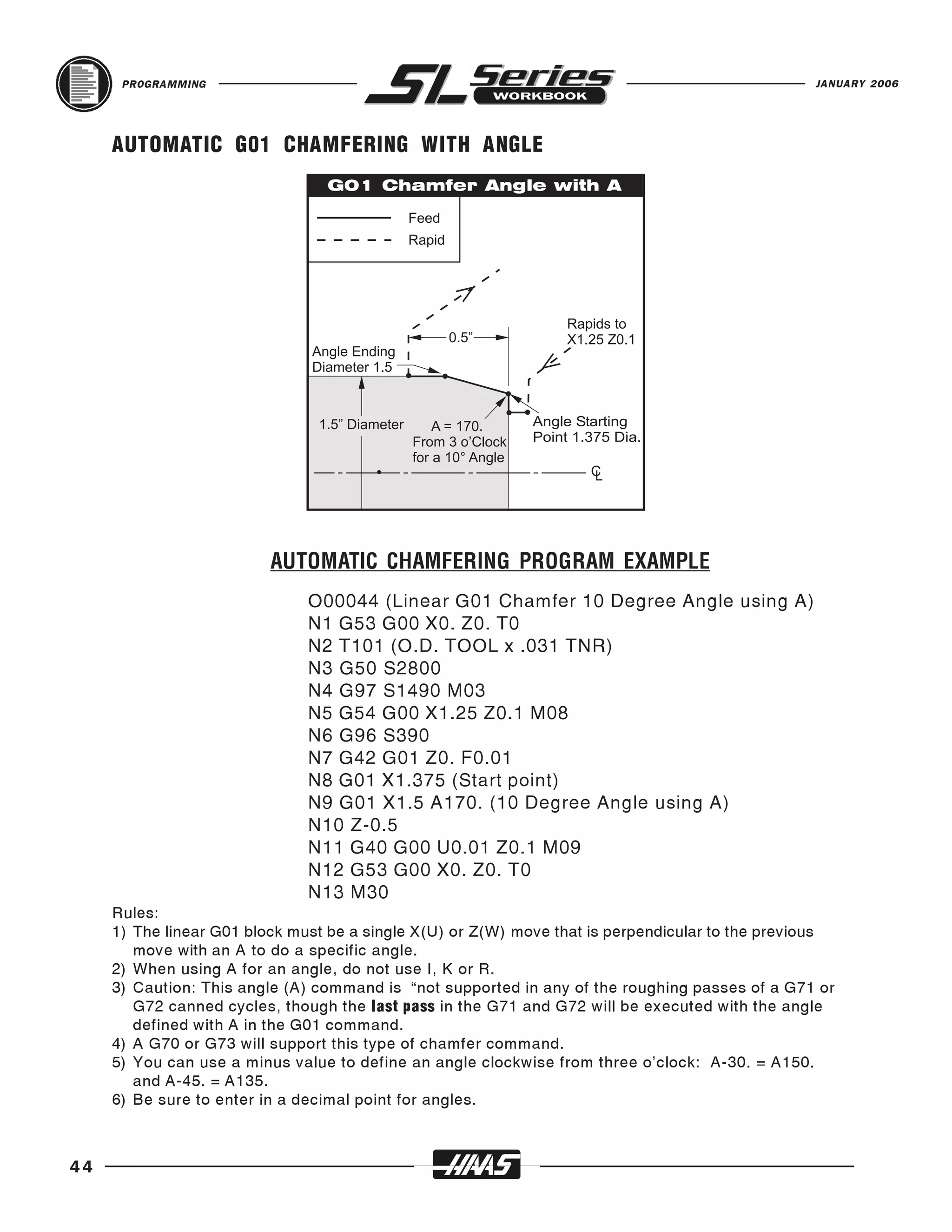 PROGRAMMING                                                                                 JANUARY 2006




     AUTOMATIC G01 CHAMFERING WITH ANGLE




                               O00044 (Linear G01 Chamfer 10 Degree Angle using A)
                          AUTOMATIC CHAMFERING PROGRAM EXAMPLE

                               N1 G53 G00 X0. Z0. T0
                               N2 T101 (O.D. TOOL x .031 TNR)
                               N3 G50 S2800
                               N4 G97 S1490 M03
                               N5 G54 G00 X1.25 Z0.1 M08
                               N6 G96 S390
                               N7 G42 G01 Z0. F0.01
                               N8 G01 X1.375 (Start point)
                               N9 G01 X1.5 A170. (10 Degree Angle using A)
                               N10 Z-0.5
                               N11 G40 G00 U0.01 Z0.1 M09
                               N12 G53 G00 X0. Z0. T0
                               N13 M30
     Rules:
     1) The linear G01 block must be a single X(U) or Z(W) move that is perpendicular to the previous
        move with an A to do a specific angle.
     2) When using A for an angle, do not use I, K or R.
     3) Caution: This angle (A) command is “not supported in any of the roughing passes of a G71 or
        G72 canned cycles, though the last pass in the G71 and G72 will be executed with the angle
        defined with A in the G01 command.
     4) A G70 or G73 will support this type of chamfer command.
     5) You can use a minus value to define an angle clockwise from three o’clock: A-30. = A150.
        and A-45. = A135.
     6) Be sure to enter in a decimal point for angles.



44
 