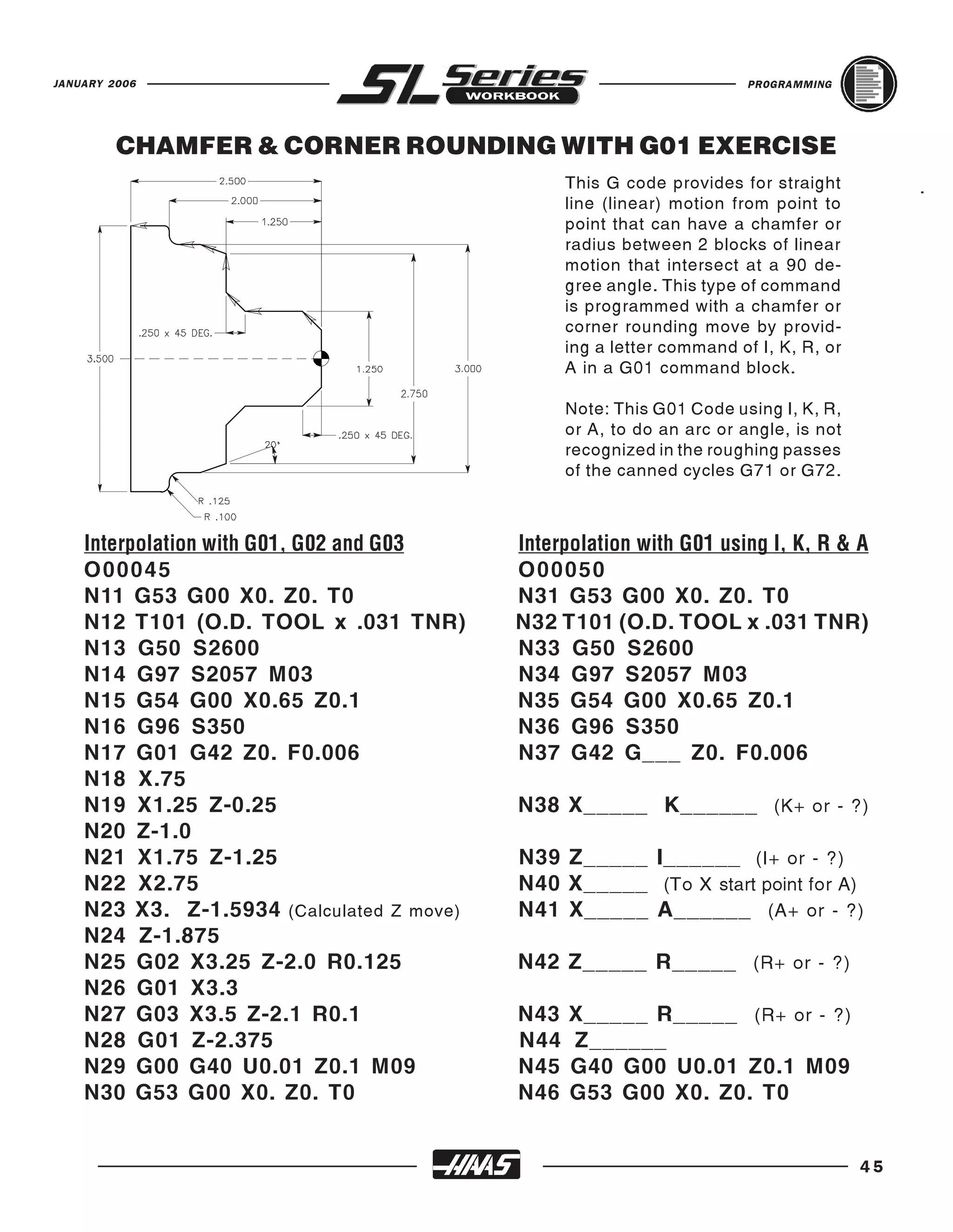 JANUARY 2006                                                            PROGRAMMING




         CHAMFER & CORNER ROUNDING WITH G01 EXERCISE
                                                 This G code provides for straight          .
                                                 line (linear) motion from point to
                                                 point that can have a chamfer or
                                                 radius between 2 blocks of linear
                                                 motion that intersect at a 90 de-
                                                 gree angle. This type of command
                                                 is programmed with a chamfer or
                                                 corner rounding move by provid-
                                                 ing a letter command of I, K, R, or
                                                 A in a G01 command block.

                                                 Note: This G01 Code using I, K, R,
                                                 or A, to do an arc or angle, is not
                                                 recognized in the roughing passes
                                                 of the canned cycles G71 or G72.




    O 00045                                O 00050
    Interpolation with G01, G02 and G03    Interpolation with G01 using I, K, R & A

    N11 G53 G00 X0. Z0. T0                 N31 G53 G00 X0. Z0. T0
    N12 T101 (O.D. TOOL x .031 TNR)        N32 T101 (O.D. TOOL x .031 TNR)
    N13 G50 S2600                          N33 G50 S2600
    N14 G97 S2057 M03                      N34 G97 S2057 M03
    N15 G54 G00 X0.65 Z0.1                 N35 G54 G00 X0.65 Z0.1
    N16 G96 S350                           N36 G96 S350
    N17 G01 G42 Z0. F0.006                 N37 G42 G___ Z0. F0.006
    N18 X.75
    N19 X1.25 Z-0.25                       N38 X_____ K______ (K+ or - ?)
    N20 Z-1.0
    N21 X1.75 Z-1.25                       N39 Z_____ I______ (I+ or - ?)
    N22 X2.75                              N40 X_____ (To X start point for A)
    N23 X3. Z-1.5934 (Calculated Z move)   N41 X_____ A______ (A+ or - ?)
    N24 Z-1.875
    N25 G02 X3.25 Z-2.0 R0.125             N42 Z_____ R_____ (R+ or - ?)
    N26 G01 X3.3
    N27 G03 X3.5 Z-2.1 R0.1                N43   X_____ R_____ (R+ or - ?)
    N28 G01 Z-2.375                        N44   Z______
    N29 G00 G40 U0.01 Z0.1 M09             N45   G40 G00 U0.01 Z0.1 M09
    N30 G53 G00 X0. Z0. T0                 N46   G53 G00 X0. Z0. T0


                                                                                       45
 