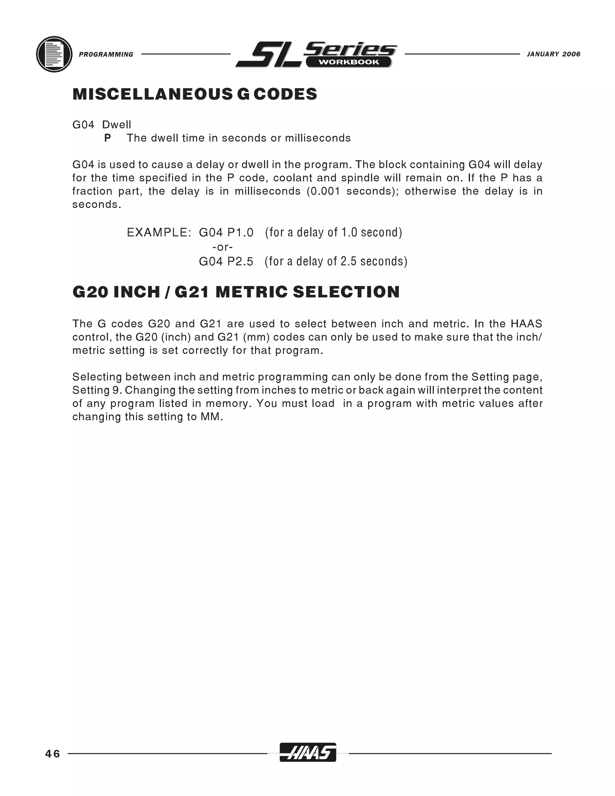 PROGRAMMING                                                                              JANUARY 2006




     MISCELLANEOUS G CODES
     G04 Dwell
         P The dwell time in seconds or milliseconds

     G04 is used to cause a delay or dwell in the program. The block containing G04 will delay
     for the time specified in the P code, coolant and spindle will remain on. If the P has a
     fraction part, the delay is in milliseconds (0.001 seconds); otherwise the delay is in
     seconds.

               EXAMPLE: G04 P1.0 (for a delay of 1.0 second)
                         -or-
                        G04 P2.5 (for a delay of 2.5 seconds)

     G20 INCH / G21 METRIC SELECTION
     The G codes G20 and G21 are used to select between inch and metric. In the HAAS
     control, the G20 (inch) and G21 (mm) codes can only be used to make sure that the inch/
     metric setting is set correctly for that program.

     Selecting between inch and metric programming can only be done from the Setting page,
     Setting 9. Changing the setting from inches to metric or back again will interpret the content
     of any program listed in memory. You must load in a program with metric values after
     changing this setting to MM.




46
 