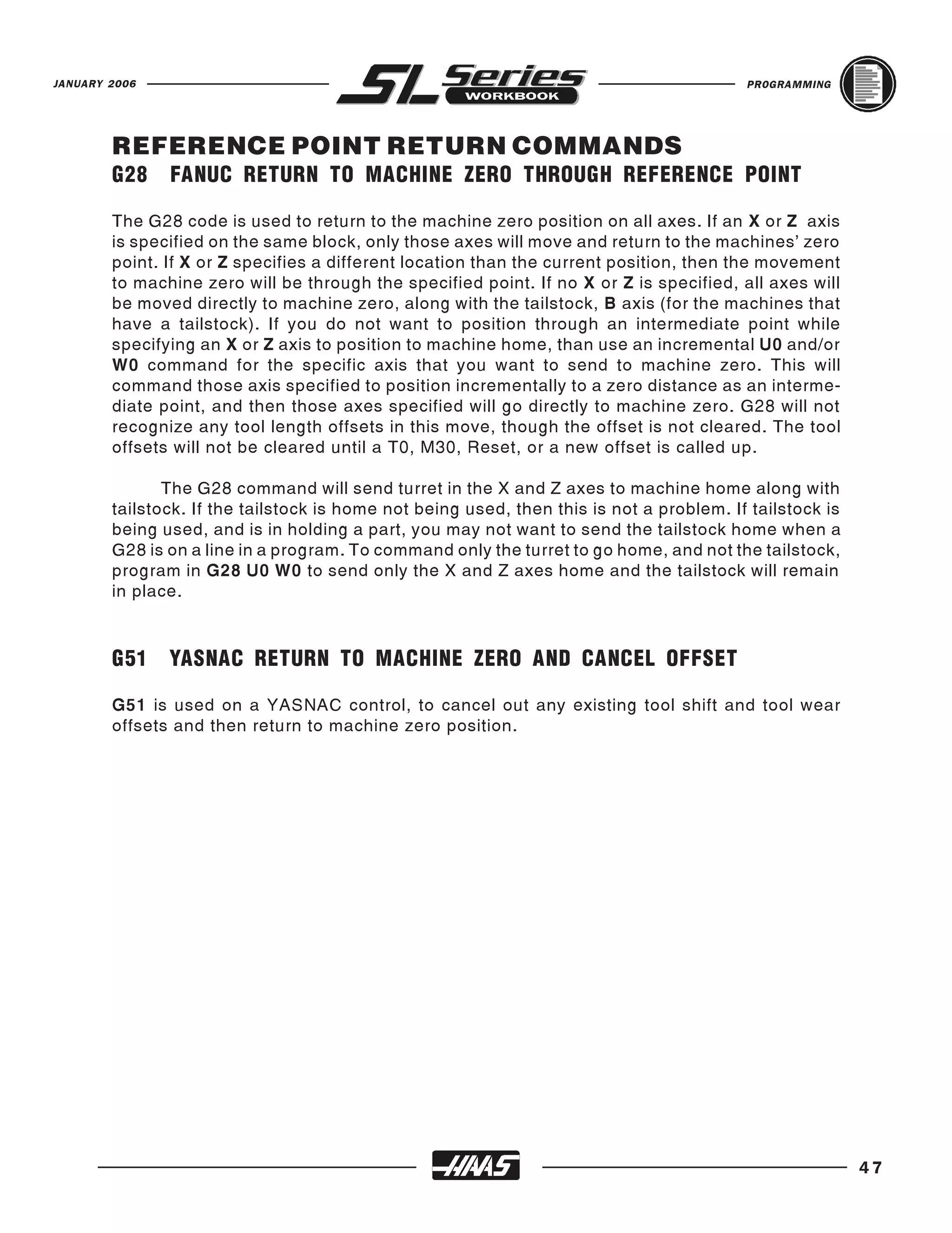 JANUARY 2006                                                                              PROGRAMMING




        REFERENCE POINT RETURN COMMANDS
        G28    FANUC RETURN TO MACHINE ZERO THROUGH REFERENCE POINT

        The G28 code is used to return to the machine zero position on all axes. If an X or Z axis
        is specified on the same block, only those axes will move and return to the machines’ zero
        point. If X or Z specifies a different location than the current position, then the movement
        to machine zero will be through the specified point. If no X or Z is specified, all axes will
        be moved directly to machine zero, along with the tailstock, B axis (for the machines that
        have a tailstock). If you do not want to position through an intermediate point while
        specifying an X or Z axis to position to machine home, than use an incremental U0 and/or
        W0 command for the specific axis that you want to send to machine zero. This will
        command those axis specified to position incrementally to a zero distance as an interme-
        diate point, and then those axes specified will go directly to machine zero. G28 will not
        recognize any tool length offsets in this move, though the offset is not cleared. The tool
        offsets will not be cleared until a T0, M30, Reset, or a new offset is called up.

               The G28 command will send turret in the X and Z axes to machine home along with
        tailstock. If the tailstock is home not being used, then this is not a problem. If tailstock is
        being used, and is in holding a part, you may not want to send the tailstock home when a
        G28 is on a line in a program. To command only the turret to go home, and not the tailstock,
        program in G28 U0 W0 to send only the X and Z axes home and the tailstock will remain
        in place.



        G51    YASNAC RETURN TO MACHINE ZERO AND CANCEL OFFSET

        G51 is used on a YASNAC control, to cancel out any existing tool shift and tool wear
        offsets and then return to machine zero position.




                                                                                                          47
 