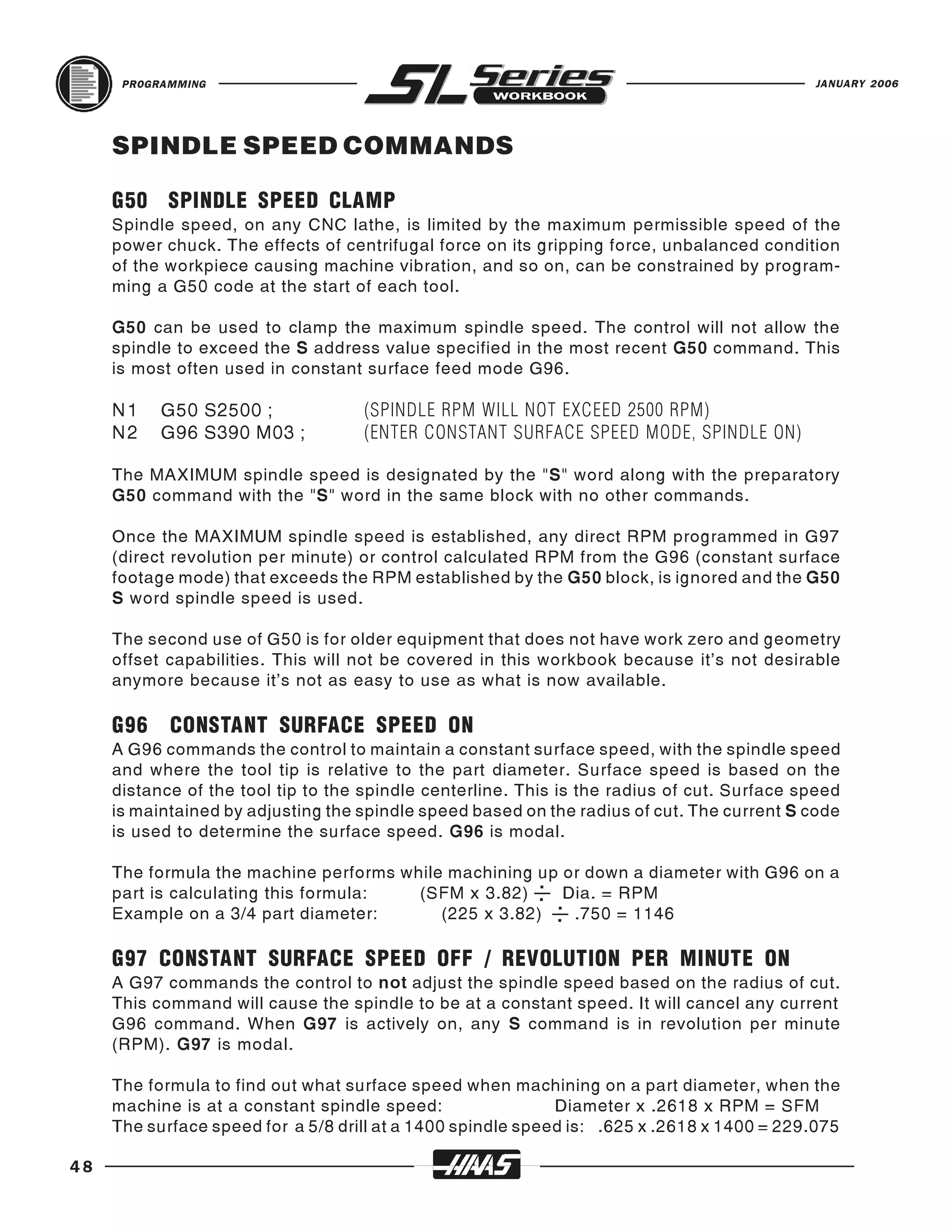 PROGRAMMING                                                                            JANUARY 2006




     SPINDLE SPEED COMMANDS

     G50 SPINDLE SPEED CLAMP
     Spindle speed, on any CNC lathe, is limited by the maximum permissible speed of the
     power chuck. The effects of centrifugal force on its gripping force, unbalanced condition
     of the workpiece causing machine vibration, and so on, can be constrained by program-
     ming a G50 code at the start of each tool.

     G50 can be used to clamp the maximum spindle speed. The control will not allow the
     spindle to exceed the S address value specified in the most recent G50 command. This
     is most often used in constant surface feed mode G96.

     N1    G50 S2500 ;              (SPINDLE RPM WILL NOT EXCEED 2500 RPM)
     N2    G96 S390 M03 ;           (ENTER CONSTANT SURFACE SPEED MODE, SPINDLE ON)

     The MAXIMUM spindle speed is designated by the "S" word along with the preparatory
     G50 command with the "S" word in the same block with no other commands.

     Once the MAXIMUM spindle speed is established, any direct RPM programmed in G97
     (direct revolution per minute) or control calculated RPM from the G96 (constant surface
     footage mode) that exceeds the RPM established by the G50 block, is ignored and the G50
     S word spindle speed is used.

     The second use of G50 is for older equipment that does not have work zero and geometry
     offset capabilities. This will not be covered in this workbook because it’s not desirable
     anymore because it’s not as easy to use as what is now available.

     G96    CONSTANT SURFACE SPEED ON
     A G96 commands the control to maintain a constant surface speed, with the spindle speed
     and where the tool tip is relative to the part diameter. Surface speed is based on the
     distance of the tool tip to the spindle centerline. This is the radius of cut. Surface speed
     is maintained by adjusting the spindle speed based on the radius of cut. The current S code
     is used to determine the surface speed. G96 is modal.

     The formula the machine performs while machining up or down a diameter with G96 on a
     part is calculating this formula:  (SFM x 3.82) . Dia. = RPM
                                                       .

     Example on a 3/4 part diameter:       (225 x 3.82) . .750 = 1146
                                                         .



     G97 CONSTANT SURFACE SPEED OFF / REVOLUTION PER MINUTE ON
     A G97 commands the control to not adjust the spindle speed based on the radius of cut.
     This command will cause the spindle to be at a constant speed. It will cancel any current
     G96 command. When G97 is actively on, any S command is in revolution per minute
     (RPM). G97 is modal.

     The formula to find out what surface speed when machining on a part diameter, when the
     machine is at a constant spindle speed:                 Diameter x .2618 x RPM = SFM
     The surface speed for a 5/8 drill at a 1400 spindle speed is: .625 x .2618 x 1400 = 229.075

48
 