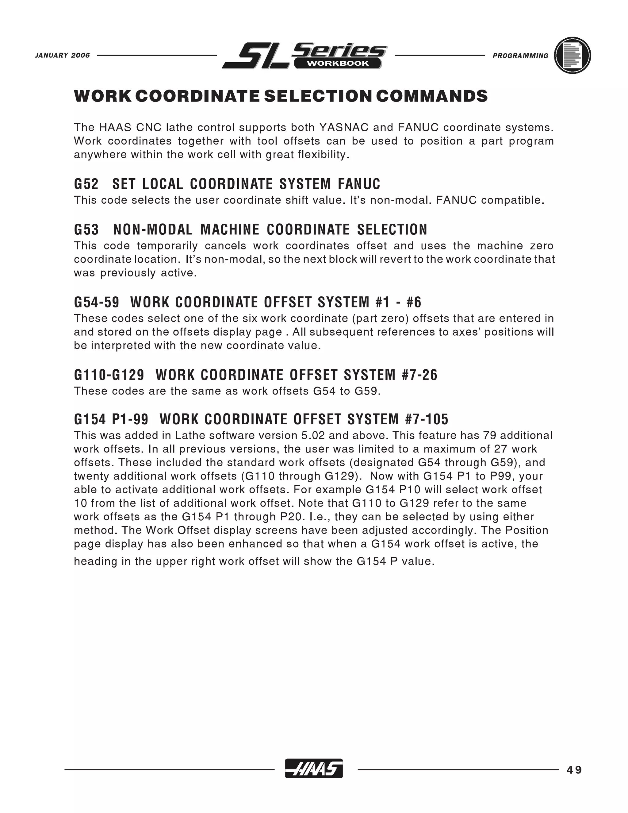 JANUARY 2006                                                                             PROGRAMMING




        WORK COORDINATE SELECTION COMMANDS
        The HAAS CNC lathe control supports both YASNAC and FANUC coordinate systems.
        Work coordinates together with tool offsets can be used to position a part program
        anywhere within the work cell with great flexibility.



        This code selects the user coordinate shift value. It's non-modal. FANUC compatible.
        G52 SET LOCAL COORDINATE SYSTEM FANUC



        This code temporarily cancels work coordinates offset and uses the machine zero
        G53    NON-MODAL MACHINE COORDINATE SELECTION
        coordinate location. It’s non-modal, so the next block will revert to the work coordinate that
        was previously active.



        These codes select one of the six work coordinate (part zero) offsets that are entered in
        G54-59 WORK COORDINATE OFFSET SYSTEM #1 - #6
        and stored on the offsets display page . All subsequent references to axes’ positions will
        be interpreted with the new coordinate value.



        These codes are the same as work offsets G54 to G59.
        G110-G129 WORK COORDINATE OFFSET SYSTEM #7-26



        This was added in Lathe software version 5.02 and above. This feature has 79 additional
        G154 P1-99 WORK COORDINATE OFFSET SYSTEM #7-105
        work offsets. In all previous versions, the user was limited to a maximum of 27 work
        offsets. These included the standard work offsets (designated G54 through G59), and
        twenty additional work offsets (G110 through G129). Now with G154 P1 to P99, your
        able to activate additional work offsets. For example G154 P10 will select work offset
        10 from the list of additional work offset. Note that G110 to G129 refer to the same
        work offsets as the G154 P1 through P20. I.e., they can be selected by using either
        method. The Work Offset display screens have been adjusted accordingly. The Position
        page display has also been enhanced so that when a G154 work offset is active, the
        heading in the upper right work offset will show the G154 P value.




                                                                                                         49
 